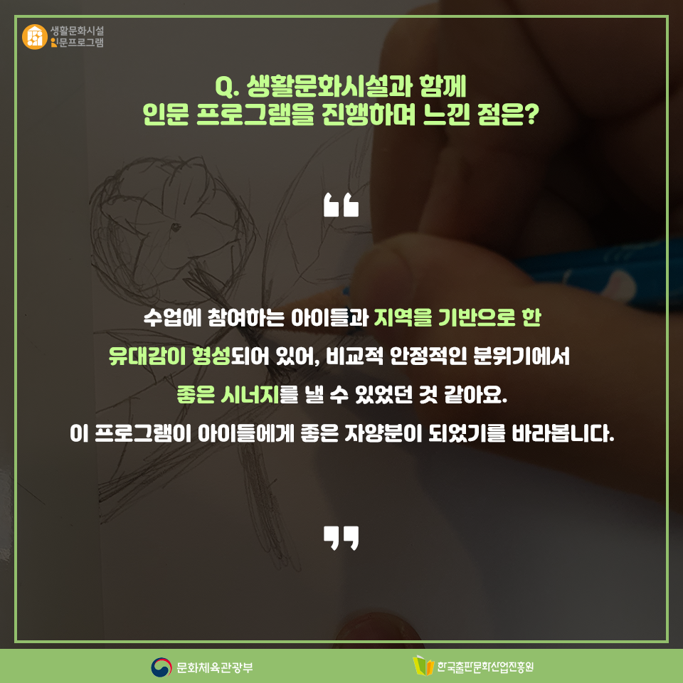 Q. 생활문화시설과 함께 인문 프로그램을 진행하며 느낀 점은? 수업에 참여하는 아이들과 지역을 기반으로 한 유대감이 형성되어 있어, 비교적 안정적인 분위기에서 좋은 시너지를 낼 수 있었던 것 같아요. 이 프로그램이 아이들에게 좋은 자양분이 되었기를 바라봅니다.