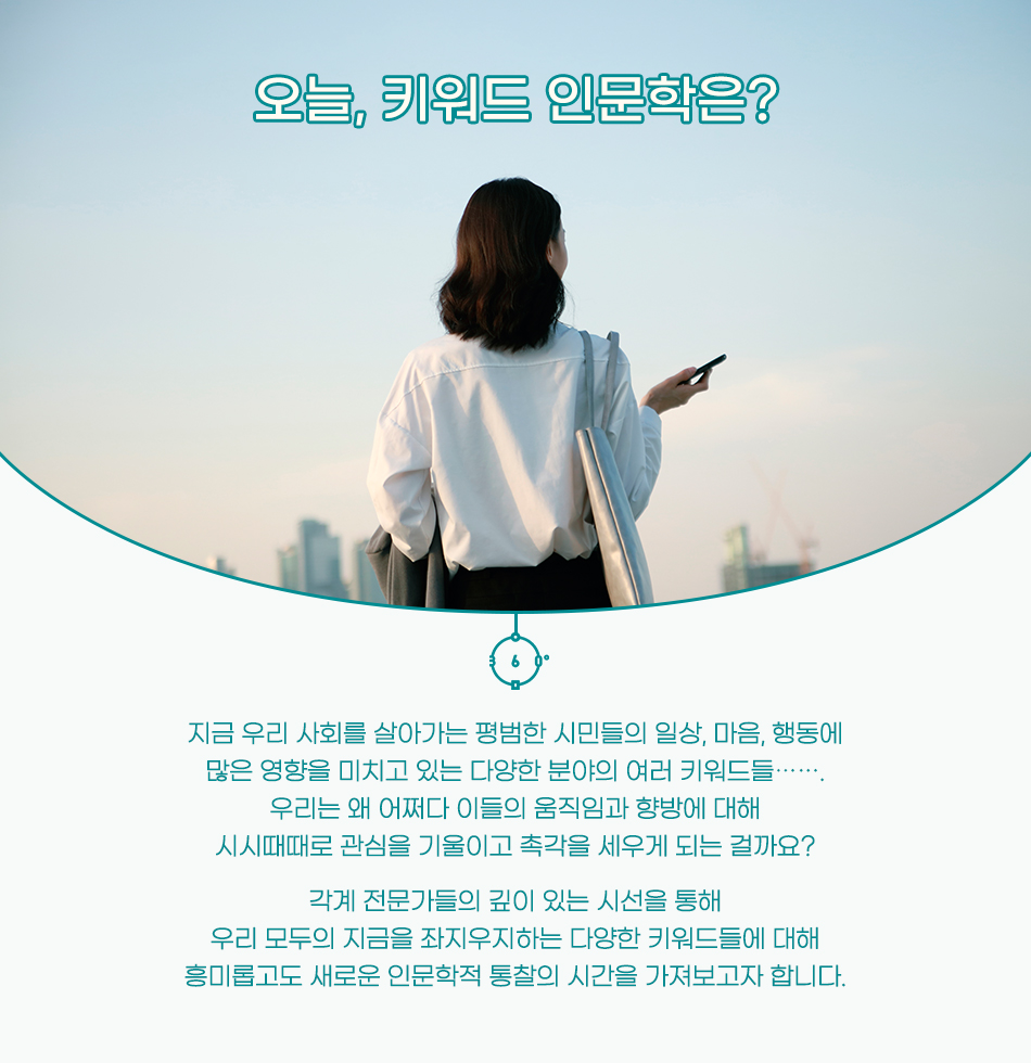 오늘, 키워드 인문학은? 지금 우리 사회를 살아가는 평범한 시민들의 일상, 마음, 행동에 많은 영향을 미치고 있는 다양한 분야의 여러 키워드들……. 우리는 왜 어쩌다 이들의 움직임과 향방에 대해 시시때때로 관심을 기울이고 촉각을 세우게 되는 걸까요? 각계 전문가들의 깊이 있는 시선을 통해 우리 모두의 지금을 좌지우지하는 다양한 키워드들에 대해 흥미롭고도 새로운 인문학적 통찰의 시간을 가져보고자 합니다.