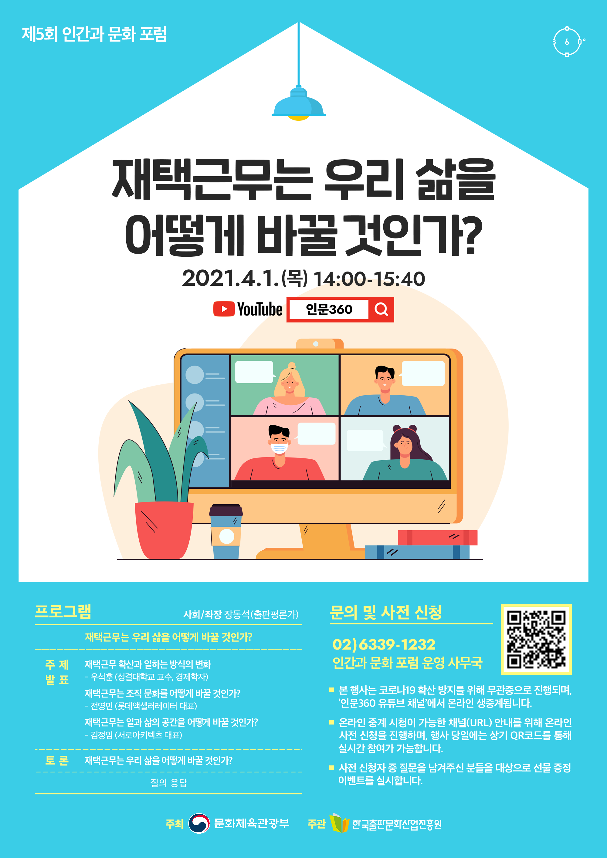 제5회 인간과 문화 포럼 재택근무는 우리 삶을 어떻게 바꿀 것인가? 2021.4.1.(목) 14:00-15:40 YouTube 인문360 프로그램 사회/좌장 장동석(출판평론가) 재택근무는 우리 삶을 어떻게 바꿀 것인가? 주제 발표 재택근무 확산과 일하는 방식의 변화 우석훈 (성결대학교 교수, 경제학자) 재택근무는 조직 문화를 어떻게 바꿀 것인가? 전영민(롯데엑셀러레이터 대표) 재택근무는 일과 삶의 공간을 어떻게 바꿀 것인가? 김정임(서로아키텍츠 대표) 토론 재택근무는 우리 삶을 어떻게 바꿀 것인가? 질의 응답 문의 및 사전 신청 02)6339-1232 인간과 문화 포럼 운영 사무국 본 행사는 코로나19 확산 방지를 위해 무관중으로 진행되며, '인문360 유튜브 채널'에서 온라인 생중계됩니다. 온라인 중계 시청이 가능한 채널(URL) 안내를 위해 온라인 사전 신청을 진행하며, 행사 당일에는 상기 QR코드를 통해 실시간 참여가 가능합니다. 사전 신청자 중 질문을 남겨주신 분들을 대상으로 선물 증정 이벤트를 실시합니다. 주최 문화체육관광부. 주관 한국출판문화산업진흥원.