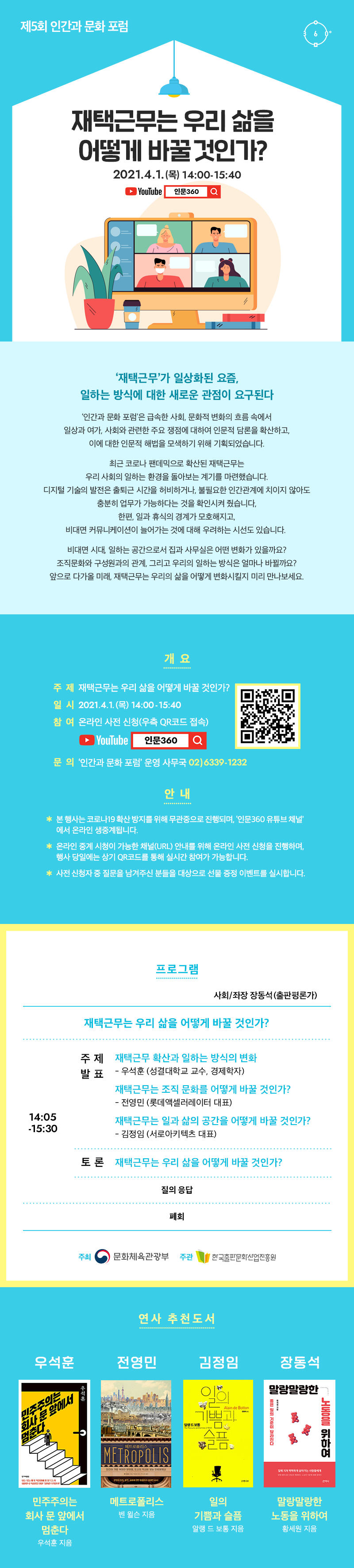 재택근무는 우리 삶을 어떻게 바꿀 것인가? 2021.4.1.(목) 14:00-15:40 YouTube 인문360 '재택근무'가 일상화된 요즘, 일하는 방식에 대한 새로운 관점이 요구된다 '인간과 문화 포럼'은 급속한 사회, 문화적 변화의 흐름 속에서 일상과 여가, 사회와 관련한 주요 쟁점에 대하여 인문적 담론을 확산하고, 이에 대한 인문적 해법을 모색하기 위해 기획되었습니다. 최근 코로나 판데믹으로 확산된 재택근무는 우리 사회의 일하는 환경을 돌아보는 계기를 마련했습니다. 디지털 기술의 발전은 출퇴근 시간을 허비하거나, 불필요한 인간관계에 치이지 않아도 충분히 업무가 가능하다는 것을 확인시켜 줬습니다. 한편, 일과 휴식의 경계가 모호해지고, 비대면 커뮤니케이션이 늘어나는 것에 대해 우려하는 시선도 있습니다. 비대면 시대, 일하는 공간으로서 집과 사무실은 어떤 변화가 있을까요? 조직문화와 구성원과의 관계, 그리고 우리의 일하는 방식은 얼마나 바뀔까요? 앞으로 다가올 미래, 재택근무는 우리의 삶을 어떻게 변화시킬지 미리 만나보세요 개요 주제 재택근무는 우리 삶을 어떻게 바꿀 것인가? 일시 2021.4.1.(목) 14:00-15:40 참여 온라인 사전 신청(우측 QR코드 접속) YouTube 인문360 문의 인간과 문화 포럼 운영 사무국 02)6339-1232 안내 본 행사는 코로나19 확산 방지를 위해 무관중으로 진행되며, '인문360 유튜브 채널'에서 온라인 생중계됩니다. 온라인 중계 시청이 가능한 채널(URL) 안내를 위해 온라인 사전 신청을 진행하며, 행사 당일에는 상기 QR코드를 통해 실시간 참여가 가능합니다. 사전 신청자 중 질문을 남겨주신 분들을 대상으로 선물 증정 이벤트를 실시합니다. 프로그램 사회/좌장 장동석(출판평론가) 재택근무는 우리 삶을 어떻게 바꿀 것인가? 14:05-15:30 주제 발표 재택근무 확산과 일하는 방식의 변화 우석훈 (성결대학교 교수, 경제학자) 재택근무는 조직 문화를 어떻게 바꿀 것인가? 전영민(롯데엑셀러레이터 대표) 재택근무는 일과 삶의 공간을 어떻게 바꿀 것인가? 김정임(서로아키텍츠 대표) 토론 재택근무는 우리 삶을 어떻게 바꿀 것인가? 질의 응답 폐회 주최 문화체육관광부. 주관 한국출판문화산업진흥원. 연사 추천도서 우석훈 민주주의는 회사 문 앞에서 멈춘다 우석훈 지음 전영민 메트로폴리스 벤 윌슨 지음 김정임 일의 기쁨과 슬픔 알랭 드 보통 지음 장동석 말랑말랑한 노동을 위하여 황세원 지음