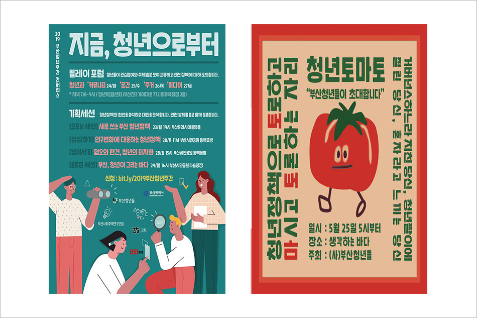 2019 부산청년주간 컨퍼런스 지금, 청년으로부터 릴레이 포럼 청년들이 관심분야와 주제별로 모여 교류하고 관련 정책에 대해 토의합니다. 청년과 '커뮤니티 24/화 '공간 25/수 '주거 26/목 '미디어 27/금 * 저녁 7시-9시 / 청년두드림센터(부산진구 가야대로 772 롯데백화점 2층) 기획세션 청년정책의 현안을 분석하고 대안을 모색합니다. 관련 발제를 묻고 함께 토론합니다. [오프닝 세션] 새로 쓰는 부산 청년정책 23/월 19시 부산유라시아플랫폼 [상상하기] 인구변화에 대응하는 청년정책 28/토 11시 부산시민공원 동백꽃방 [넘어서기] 혐오와 편견, 청년의 타자화 28/토 15시 부산시민회관 동백꽃방 [클로징 세션] 부산, 청년이 그리는 바다 29/일 16시 부사시민공원 다솜광장 신청 : bit.ly/2019부산청년주간 부산청년들 부산광역시 청년토마도 