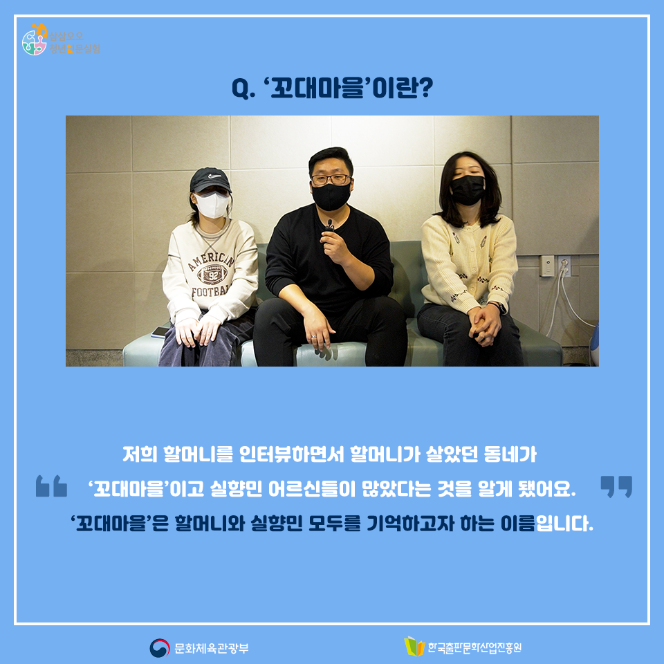 Q. 꼬대마을이란? 저희 할머니를 인터뷰하면서 할머니가 살았던 동네가 꼬대마을이고 실향민 어르신들이 많았다는 것을 알게 됐어요. 꼬대마을은 할머니와 실향민 모두를 기억하고자 하는 이름입니다.