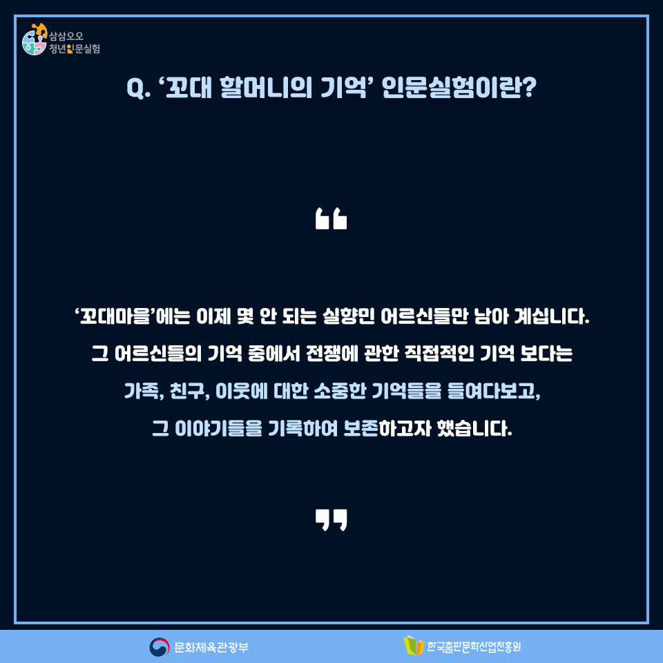 Q. 꼬대 할머니의 기억 인문실험이란? 꼬대마을에는 이제 몇 안 되는 실향민 어르신들만 남아 계십니다. 그 어르신들의 기억 중에서 전쟁에 관한 직접적인 기억 보다는 가족, 친구, 이웃에 대한 소중한 기억들을 들여다보고, 그 이야기들을 기록하여 보존하고자 했습니다.