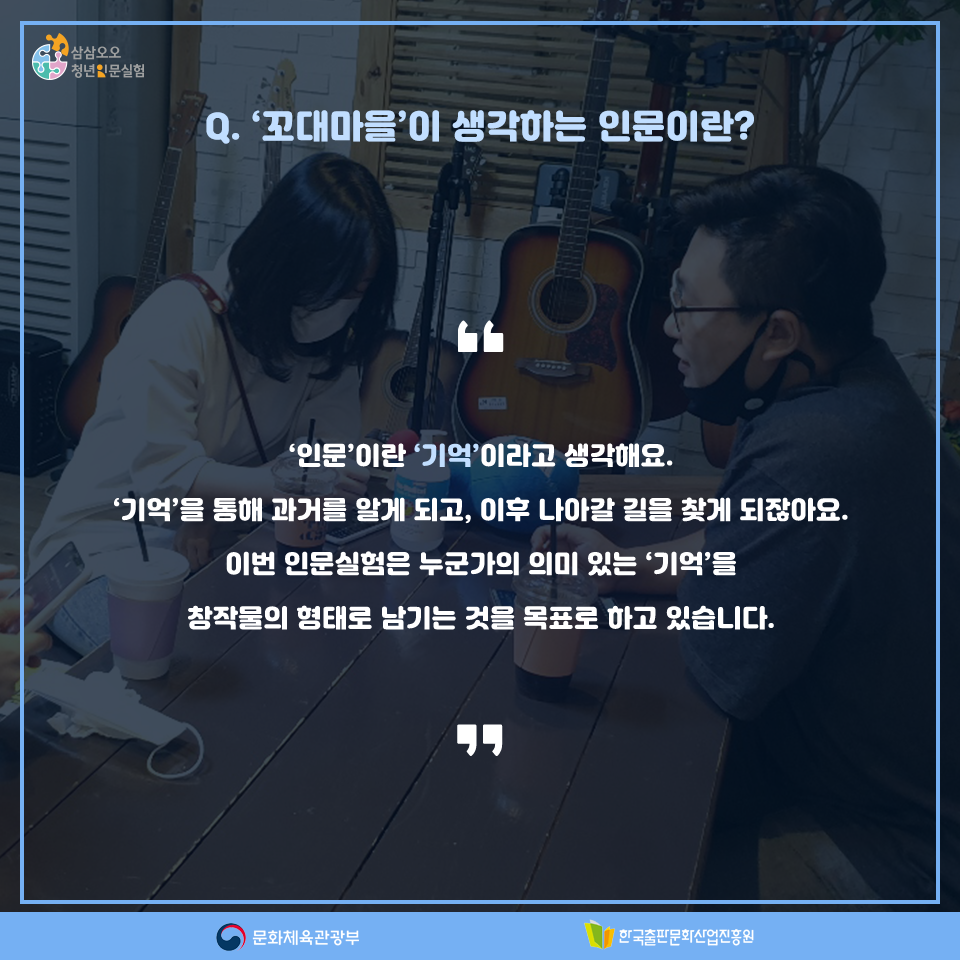 Q. 꼬대마을이 생각하는 인문이란? 인문이란 기억이라고 생각해요. 기억을 통해 과거를 알게 되고, 이후 나아갈 길을 찾게 되잖아요. 이번 인문실험은 누군가의 의미 있는 기억을 창작물의 형태로 남기는 것을 목표로 하고 있습니다.