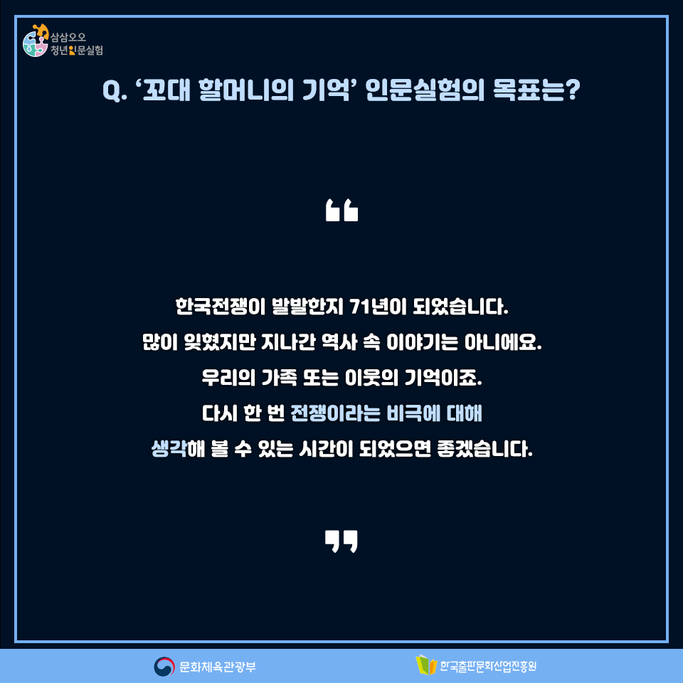 Q. 꼬대할머니의 기억 인문실험의 목표는? 한국전쟁이 발발한지 71년이 되었습니다. 많이 잊혔지만 지나간 역사 속 이야기는 아니에요. 우리의 가족 또는 이웃의 기억이죠. 다시 한 번 전쟁이라는 비극에 대해 생각해 볼 수 있는 시간이 되었으면 좋겠습니다.