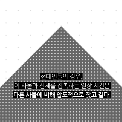 현대인들의 경우, 이 사물과 신체를 접촉하는 일상 시간은 다른 사물에 비해 압도적으로 잦고 길다