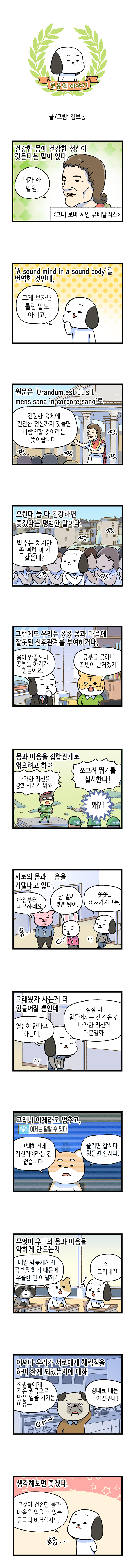 보통의 이야기  글/그림: 김보통  건강한 몸에 건강한 정신이 깃든다는 말이 있다. 고대 로마 시인 유베날리스 유베날리스: 내가 한 말임.  'A sound mind in a sound body'를 번역한 것인데, 고독이: 크게 보자면 틀린 말도 아니고.  원문은 'Orandum est ut sit mens sana in corpore sano'로  유베날리스: 건전한 육체에 건전한 정신까지 깃들면 바람직할 것이라는 뜻이랍니다. 짝 짝 짝 짝  요컨대 둘 다 건강하면 좋겠다는 평범한 말이다. 짝 짝 짝 짝 고독이: 박수는 치지만 좀 뻔한 얘기 같은데?  그럼에도 우리는 종종 몸과 마음에 잘못된 선후관계를 부여하거나, 고독이: 몸이 안좋으니 공부를 하기가 힘들어요. 호랑이: 공부를 못하니 꾀병이 난거겠지.  몸과 마음을 집합관계로 엮으려고 하여 곰 교관: 나약한 정신을 강화시키기 위해 쪼그려 뛰기를 실시한다! 왜?! 먀!? 메!? 에이구  서로의 몸과 마음을 거덜내고 있다. 돼지: 아침부터 피곤하네요. 휴 토끼: 난 벌써 몇년 됐어. 고독이: 쯧쯧... 빠져가지고는.  그래봤자 사는게 더 힘들어질 뿐인데. 고독이: 열심히 한다고 하는데, 점점 더 힘들어지는 것 같은 건  나약한 정신력 때문일까.  그러니 이제라도 멈추고, 자막: 이제는 말할 수 있다. 강아지: 고백하건데 정신력이라는 건 없습니다. 졸리면 잡시다. 힘들면 쉽시다.  무엇이 우리의 몸과 마음을 약하게 만드는지 고양이: 매일 밤늦게까지 공부를 하기 때문에 우울한 건 아닐까? 고독이: 헉! 그러네?!  어쩌다 우리가 서로에게 채찍질을 하며 살게 되었는지에 대해  불독사장: 직원들에게 같은 월급으로 많은 일을 시키는 이유는  임대료 때문이었구나! 아~  생각해보면 좋겠다. 고독이: 그것이 건전한 몸과 마음을 얻을 수 있는 궁극의 비결일지도... 흐음...   해시태그 몸 인문360도 한국문화예술위원회 문화체육관광부 노동 힘듬 공부 김보통 건강 정신력 마음 
