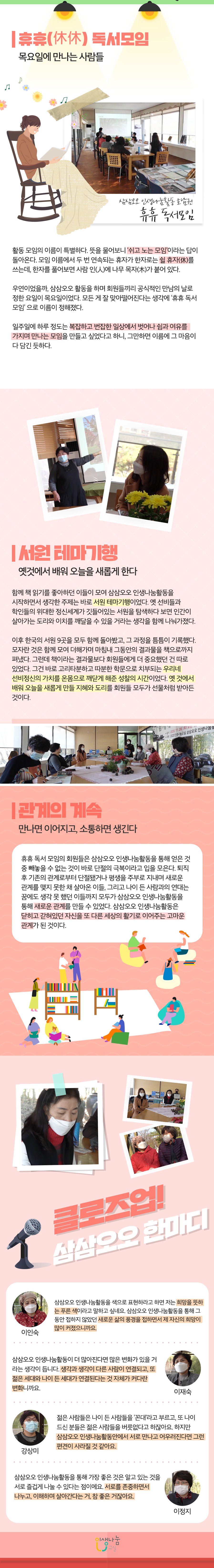 키워드 3으로 살펴보는  삼삼오오 인생나눔활동  삼삼오오 인생나눔활동 호남권 모임  '휴휴 독서 모임'의 서원 테마 여행  휴휴 독서모임 목요일에 만나는 사람들  삼삼오오 인생나눔활동 호남권 휴휴 독서 모임  활동 모임의 이름이 특별하다. 뜻을 물어보니 쉬고 노는 모임'이라는 답이 돌아온다. 모임 이름에서 두 번 연속되는 휴자가 한자로는 쉴 휴자를 쓰는데, 한자를 풀어보면 사람 인에 나무 목자가 붙어 있다. 우연이었을까, 삼삼오오 활동을 하며 회원들끼리 공식적인 만남의 날로 정한 요일이 목요일이었다. 모든 게 잘 맞아떨어진다는 생각에 '휴휴 독서 모임'으로 이름이 정해졌다. 일주일에 하루 정도는 복잡하고 번잡한 일상에서 벗어나 쉼과 여유를 가지며 만나는 모임을 만들고 싶었다고 하니, 그만하면 이름에 그 마음이 다 담긴 듯하다. 서원 테마기행  옛것에서 배워 오늘을 새롭게 한다 함께 책 읽기를 좋아하던 이들이 모여 삼삼오오 인생나눔활동을 시작하면서 생각한 주제는 바로 서원 테마기행이었다. 옛 선비들과 학인들의 위대한 정신세계가 깃들어있는 서원을 탐색하다 보면 인간이 살아가는 도리와 이치를 깨달을 수 있을 거라는 생각을 함께 나눠가졌다. 이후 한국의 서원 9곳을 모두 함께 돌아봤고, 그 과정을 틈틈이 기록했다. 모자란 것은 함께 모여 더해가며 마침내 그동안의 결과물을 책으로까지 펴냈다. 그런데 책이라는 결과물보다 회원들에게 더 중요했던 건 따로 있었다. 그건 바로 고리타분하고 따분한 학문으로 치부되는 우리네 선비정신의 가치를 온몸으로 깨닫게 해준 성찰의 시간이었다. 옛 것에서 배워 오늘을 새롭게 만들 지혜와 도리를 회원들 모두가 선물처럼 받아든 것이다.  관계의 계속 만나면 이어지고, 소통하면 생긴다 휴휴 독서 모임의 회원들은 삼삼오오 인생나눔활동을 통해 얻은 것 중 빼놓을 수 없는 것이 바로 단절의 극복이라고 입을 모은다. 퇴직 후 기존의 관계로부터 단절됐거나 평생을 주부로 지내며 새로운 관계를 맺지 못한 채 살아온 이들, 그리고 나이 든 사람과의 연대는 꿈에도 생각 못 했던 이들까지 모두가 삼삼오오 인생나눔활동을 통해 새로운 관계를 만들 수 있었다. 삼삼오오 인생나눔활동은 닫히고 같혀있던 자신을 또 다른 세상의 활기로 이어주는 고마운 관계가 된 것이다. 클로즈업 삼삼오오 한마디 이인숙  삼삼오오 인생나눔활동을 색으로 표현하라고 하면 저는 희망을 뜻하는 푸른 색이라고 말하고 싶네요 삼삼오오 인생나눔활동을 통해 그동안 접하지 않았던 새로운 삶의 풍경을 접하면서 제 자신의 희망이 많이 커졌으니까요. 이재숙  삼삼오오 인생나눔활동이 더 많아진다면 많은 변화가 있을 거라는 생각이 듭니다. 생각과 생각이 다른 사람이 연결되고 또 젊은 세대와 나이 든 세대가 연결된다는 것 자체가 커다란 변화니까요 강상미   젊은 사람들은 나이 든 사람들을 꼰대라고 부르고, 또 나이 드신 분들은 젊은 사람들을 버릇없다고 하잖아요. 하지만 삼삼오오 인생나눔활동안에서 서로 만나고 어우러진다면 그런 편견이 사라질 것 같아요 이정지 삼삼오오 인생나눔활동을 통해 가장 좋은 것은 알고 있는 것을 서로 즐겁게 나눌 수 있다는 점이에요. 서로를 존중하면서 나누고, 이해하며 살아간다는 거, 참 좋은 거잖아요. 인생나눔교실