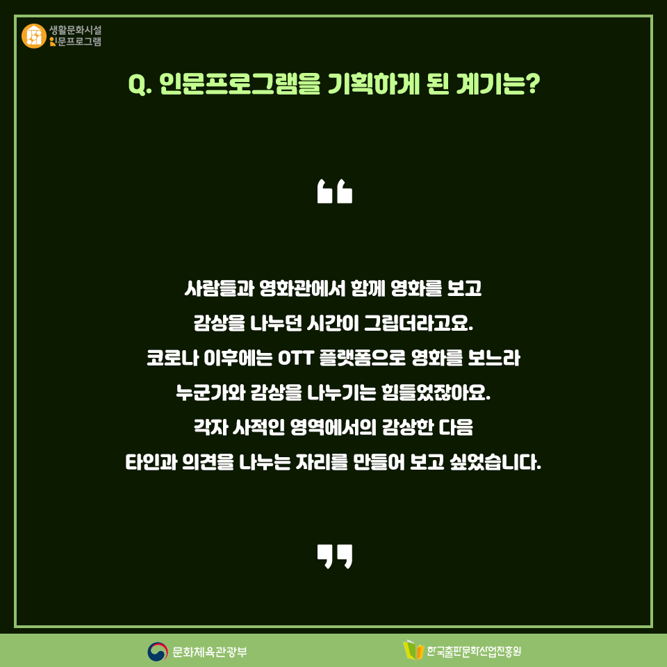 Q. 인문프로그램을 시작하게 된 계기는? 사람들과 영화관에서 함께 영화를 보고 감상을 나누던 시간이 그립더라고요. 코로나 이후에는 OTT 플랫폼으로 영화를 보느라 누군가와 감상을 나누기는 힘들었잖아요. 각자 사적인 영역에서의 감상한 다음 타인과 의견을 나누는 자리를 만들어 보고 싶었습니다.