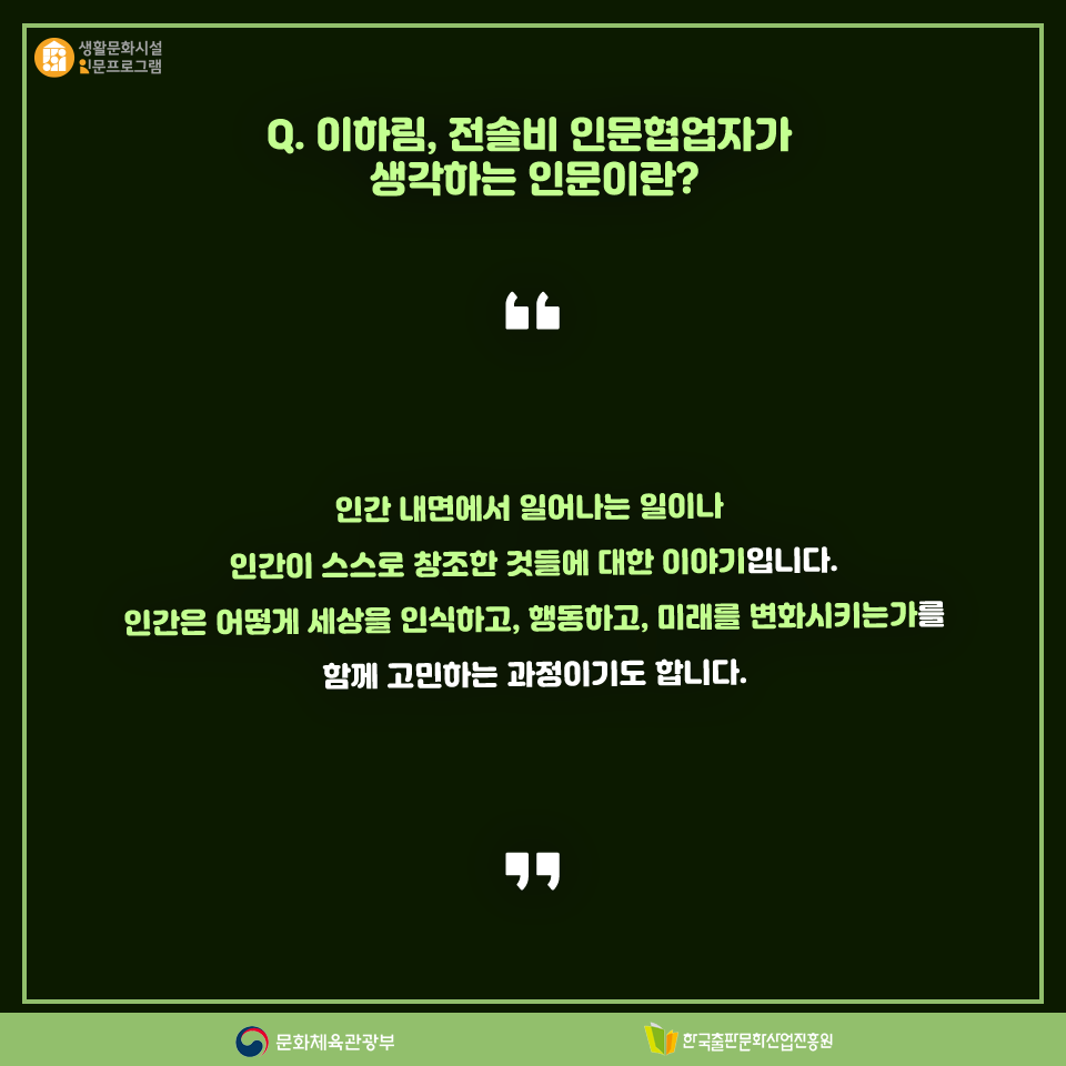 Q. 이하림·전솔비 인문협업자가 생각하는 인문이란? 인간 내면에서 일어나는 일이나 인간이 스스로 창조한 것들에 대한 이야기입니다. 인간은 어떻게 세상을 인식하고, 행동하고, 미래를 변화시키는가를 함께 고민하는 과정이기도 합니다.