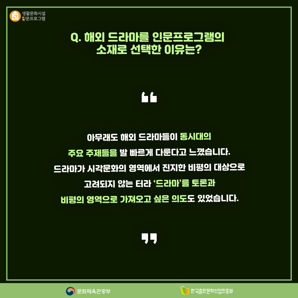 Q. 해외 드라마를 인문프로그램의 주제로 선택한 이유는? 아무래도 해외 드라마들이 동시대의 주요 주제들을 발 빠르게 다룬다고 느꼈습니다. 드라마 가 시각문화의 영역에서 진지한 비평의 대상으로 고려되지 않는 터라 드라마를 토론과 비평의 영역으로 가져오고 싶은 의도도 있었습니다.