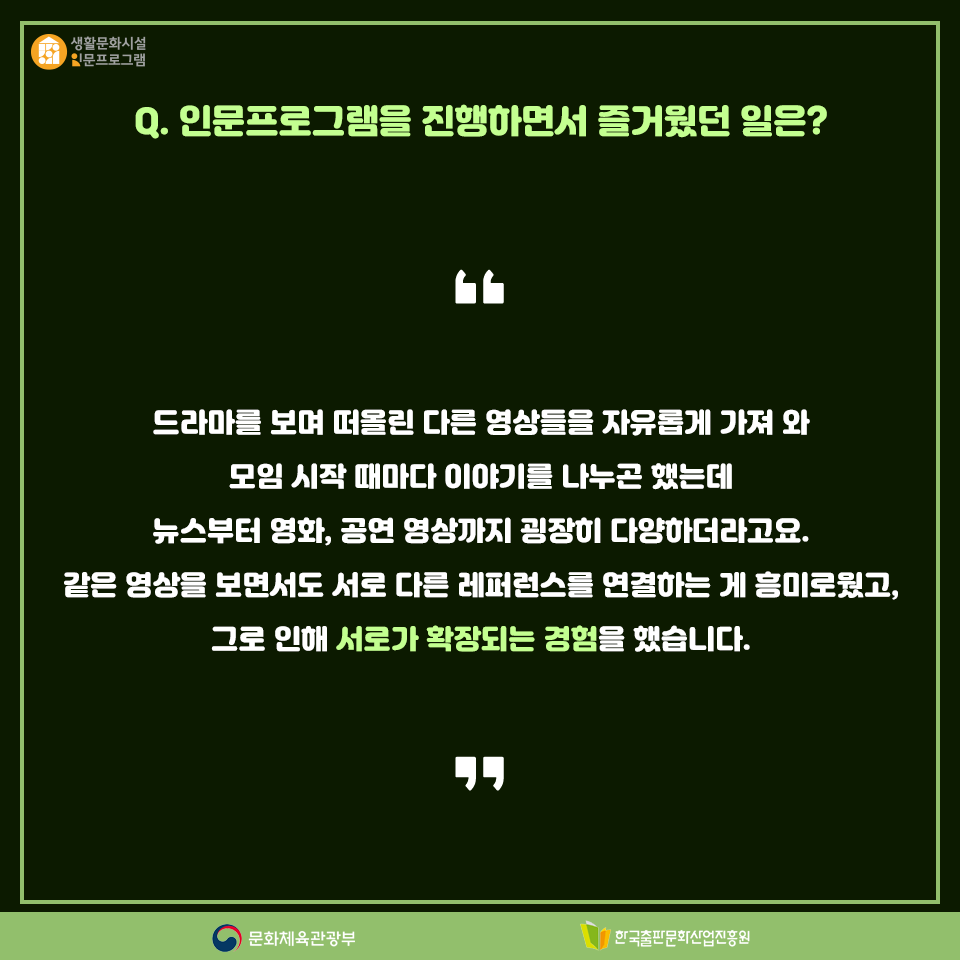 Q.인문프로그램을 진행하면서 즐거웠던 일은? 드라마를 보며 떠올린 다른 영상들을 자유롭게 가져 와 모임을 시작할 때마다 이야기를 나누곤 했는데 뉴스부터 영화, 공연 영상까지 굉장히 다양하더라고요. 같은 영상을 보면서도 서로 다른 레퍼런스를 연결하는 게 흥미로웠고, 그로 인해 서로가 확장되는 경험을 했습니다.