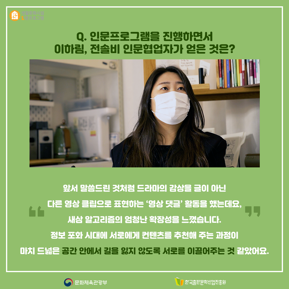 Q. 인문프로그램을 진행하면서 이하림, 전솔비 인문협업자가 얻은 것은? 앞서 말씀드린 것처럼 드라마의 감상을 글이 아닌 다른 영상 클립으로 표현하는 영상 댓글 활동을 했는데요, 새삼 알고리즘의 엄청난 확장성을 느꼈습니다. 정보 포화 시대에 서로에게 컨텐츠를 추천해 주는 과정이 마치 드넓은 공간 안에서 길을 잃지 않도록 서로를 이끌어주는 것 같았어요.