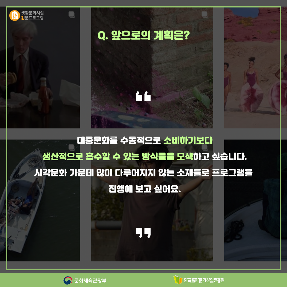 Q. 앞으로의 계획은? 대중문화를 수동적으로 소비하기보다 생산적으로 흡수할 수 있는 방식들을 모색하고 싶습니다. 시각문화 가운데 많이 다루어지지 않는 소재들로 프로그램을 진행해 보고 싶어요.