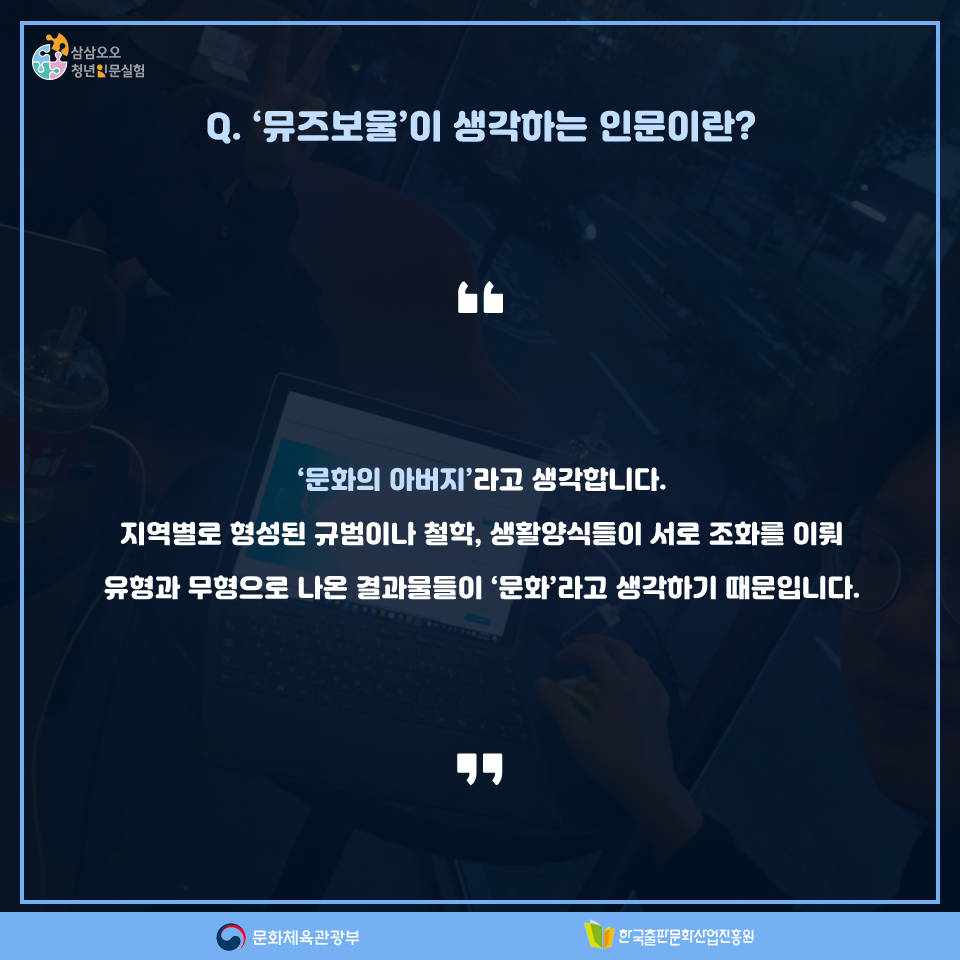 Q. 뮤즈보울이 생각하는 인문이란? 문화의 아버지라고 생각합니다. 지역별로 형성된 규범이나 철학, 생활양식들이 서로 조화를 이뤄 유형과 무형으로 나온 결과물이 문화라고 생각하기 때문입니다.