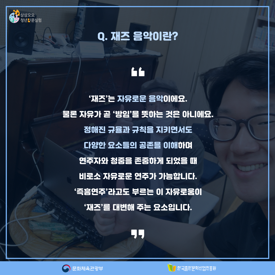 Q. 재즈 음악이란? 재즈는 자유로운 음악이에요. 물론 자유가 곧 방임을 뜻하는 것은 아니에요. 정해진 규율과 규칙을 지키면서도 다양한 요소들의 공존을 이해하며 연주자와 청중을 존중하게 되었을 때 비로소 자유로운 연주가 가능합니다. 즉흥연주라고도 부르는 이 자유로움이 재즈를 대변해 주는 요소입니다.