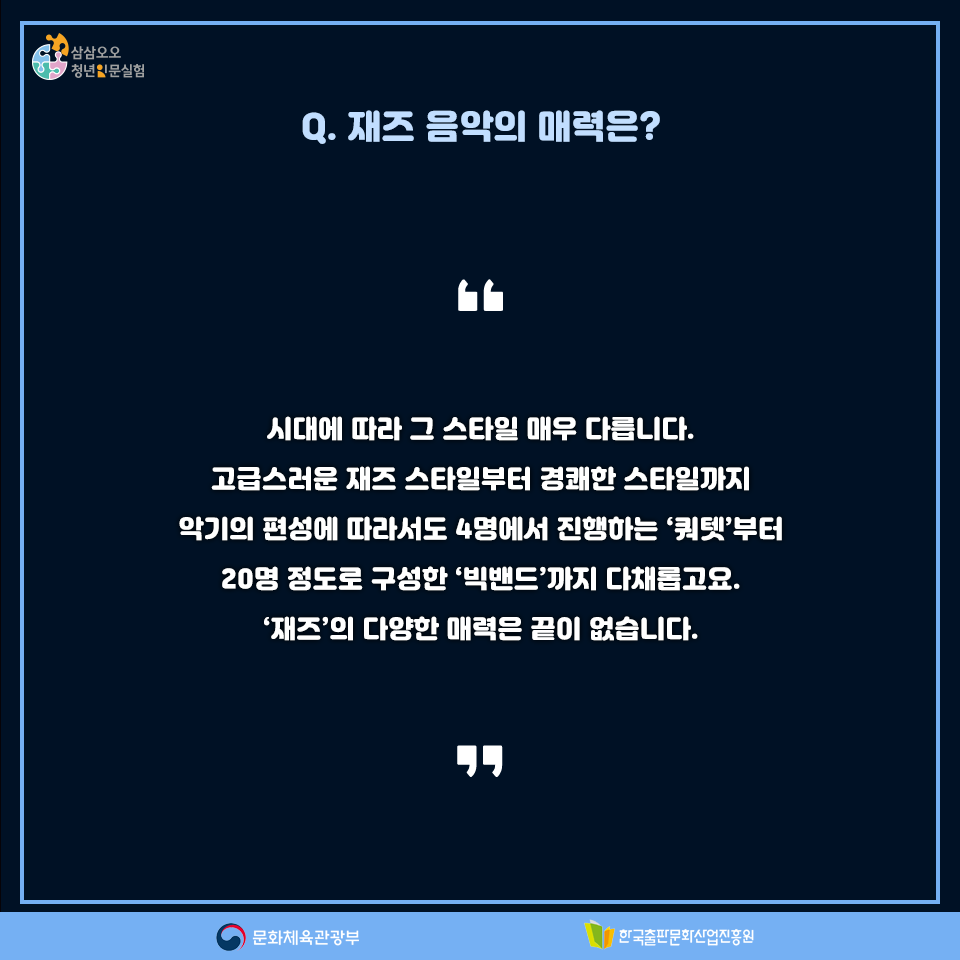 Q. 재즈 음악의 매력은? 시대에 따라 그 스타일이 매우 다릅니다. 고급스러운 재즈 스타일부터 경쾌한 스타일까지 악가의 편성에 따라서도 4명에서 진행하는 쿼텟부터 20명 정도로 구성한 빅밴드까지 다채롭고요. 재즈의 다양한 매력은 끝이 없습니다.