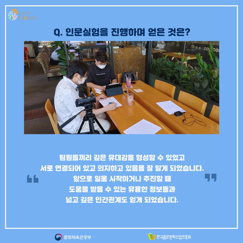 Q. 인문실험을 진행하며 얻은 것은? 팀원들끼리 깊은 유대감을 형성할 수 있었고 서로 연결되어 있고 의지하고 있음을 잘 알게 되었습니다. 앞으로 일을 시작하거나 추진할 때 도움을 받을 수 있는 유용한 정보들과 넓고 깊은 인간관계도 얻게 되었습니다.