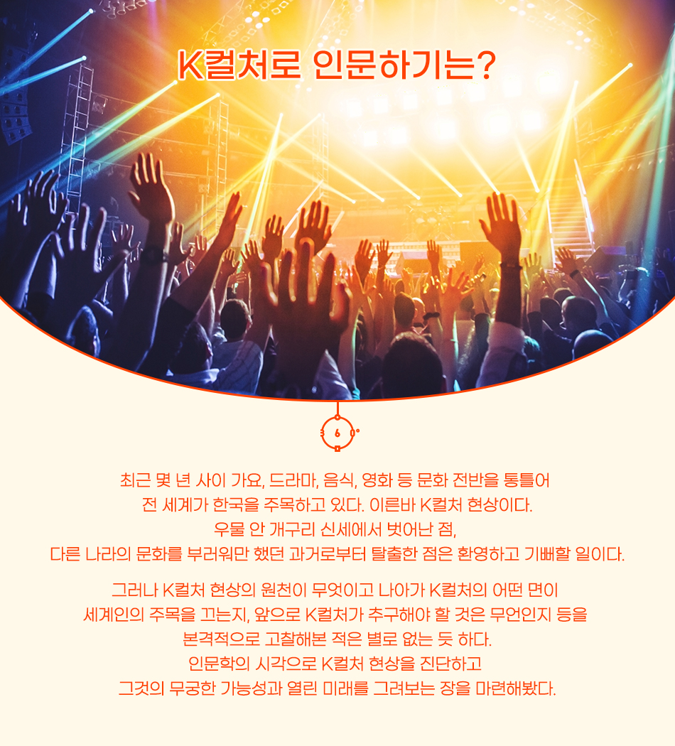 K컬처로 인문하기는? 최근 몇 년 사이 가요, 드라마, 음식, 영화 등 문화전반을 통틀어 전 세계가 한국을 주목하고 있다. 이른바 K컬처 현상이다. 우물 안 개구리 신세에서 벗어난 점, 다른 나라의 문화를 부러워만 했던 과거로부터 탈출한 점은 환영하고 기뻐할 일이다. 그러나 K컬처 현상의 원천이 무엇이고 나아가 K컬처의 어떤 면이 세계의 주목을 끄는지, 앞으로 K컬처가 추구해야할 것은 무엇인지 등을 본격적으로 고찰해본 적은 없는 듯하다. 인문학의 시각으로 K컬처 현상을 진단하고 그것의 무궁한 가능성과 열린 미래를 그려보는 장을 마련해봤다.