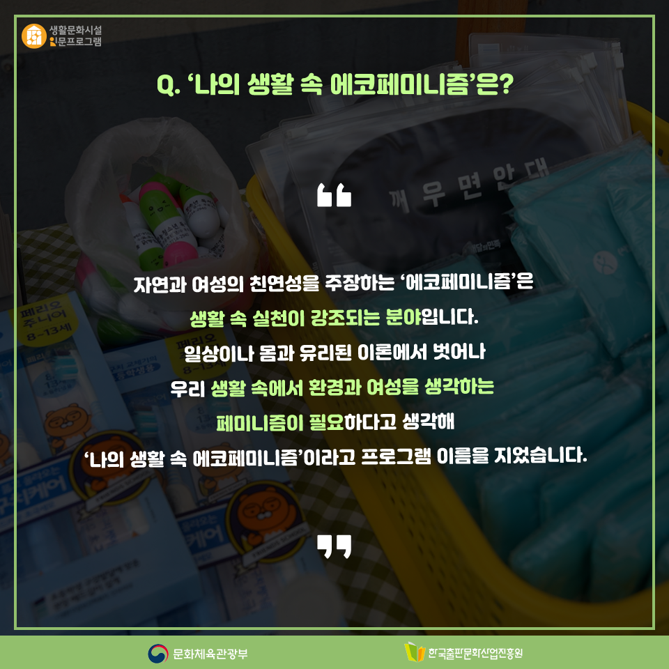 Q.나의 생활 속 에코페미니즘은? 자연과 여성의 친연성을 주장하는 에코페미니즘은 생활 속 실천이 강조되는 분야입니다. 일상이나 몸과 유리된 이론에서 벗어나 우리 생활 속에서 환경과 여성을 생각하는 페미니즘이 필요하다고 생각해 나의 생활 속 에코페미니즘이라고 프로그램 이름을 지었습니다.