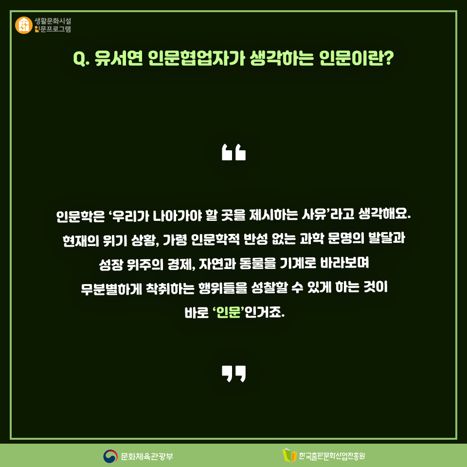 Q.유서연 인문협업자가 생각하는 인문이란? 인문학은 우리가 나아가야 할 곳을 제시하는 사유라고 생각해요. 현재의 위기 상황, 가령 인문학적 반성 없는 과학 문명의 발달과 성장 위주의 경제, 자연과 동물을 기계로 바라보며 무분별하게 착취하는 행위들을 성찰할 수 있게 하는 것이 바로 인문인거죠.