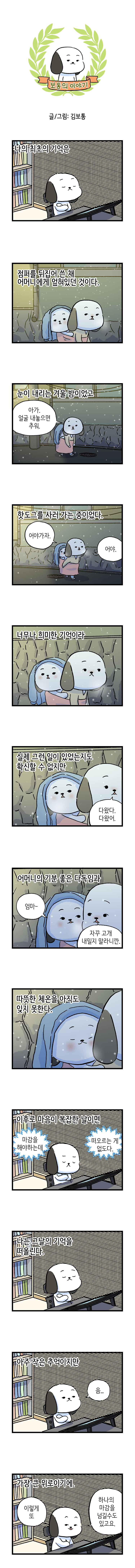 보통의 이야기 글/그림: 김보통  나의 최초의 기억은  점퍼를 뒤집어 쓴 채  어머니에게 엎혀있던 것이다.  눈이 내리는 겨울 밤이었고 어머니: 아가. 얼굴 내놓으면 추워.  핫도그를 사러 가는 중이었다. 어머니: 어야가자. 어야.  너무나 희미한 기억이라  실제 그런 일이 있었는지도 확신할 수 없지만 어머니: 다왔다. 다왔어.  어머니의 기분 좋은 다독임과 고독이: 엄마 어머니: 자꾸 고개 내밀지 말라니깐.  따뜻한 체온을 아직도 잊지 못한다.  이후로 마음이 복잡한 날이면 마감을 해야하는데  떠오르는 게 없도다.  나는 그날의 기억을 떠올린다.  아주 작은 추억이지만 고독이: 음...  가장 큰 위로이기에. 고독이: 이렇게 또 하나의 마감을 넘길수도 있고요.
