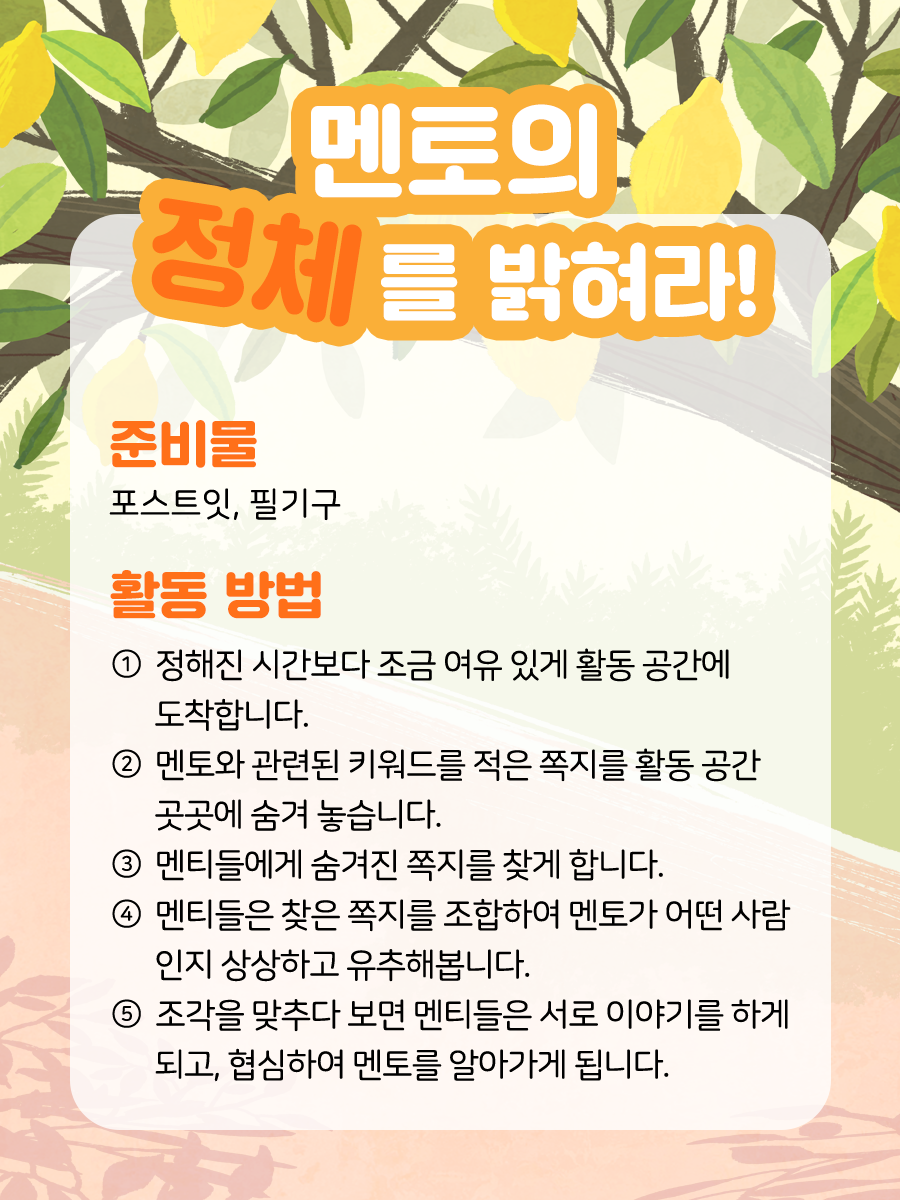 멘토의 정체를 밝혀라! 준비물  포스트잇, 필기구   활동 방법  ① 정해진 시간보다 조금 여유 있게 활동 공간에 도착합니다.   ② 멘토와 관련된 키워드를 적은 쪽지를  활동 공간 곳곳에 숨겨 놓습니다.   ③ 멘티들에게 숨겨진 쪽지를 찾게 합니다.   ④ 멘티들은 찾은 쪽지를 조합하여  멘토가 어떤 사람인지 상상하고 유추해 봅니다.   ⑤ 조각을 맞추다 보면 멘티들은 서로  이야기를 하게 되고, 협심하여 멘토를 알아가게 됩니다.