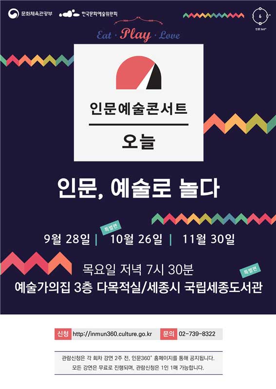 EAT, PLAY, LOVE. 인문예술콘서트 오늘. 인문, 예술로 놀다. 9월 28일, 10월 26일(특별편), 11월 30일. 목요일 저녁 7시 30분 예술가의집 3층 다목적실/세종시 국립세종도서관(특별편). 신청- http://inmun360.culture.go.kr. 문의- 02-739-8322. 관람신청은 각 회차 강연 2주 전, 인문360 홈페이지를 통해 공지됩니다. 모든 강연은 무료로 진행되며, 관람신청은 1인 1매 가능합니다.