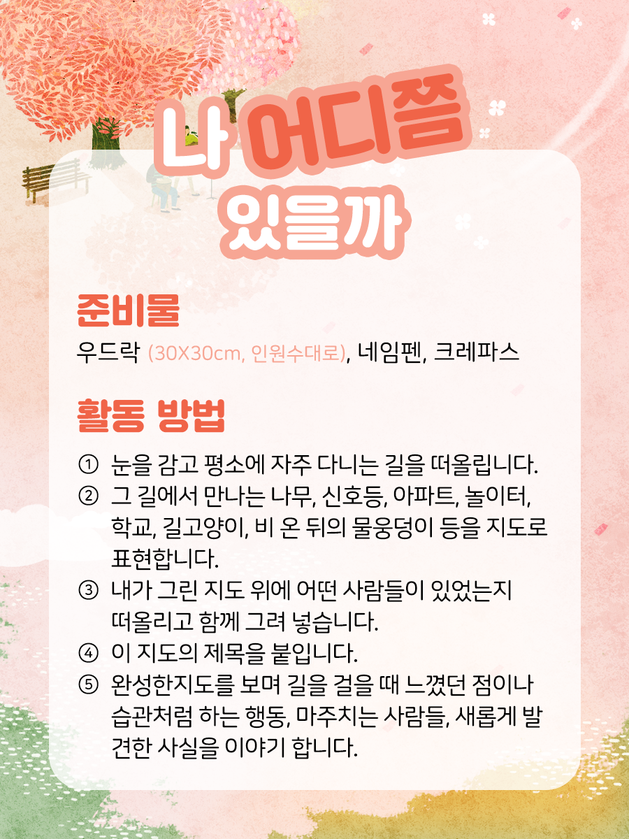 나 어디쯤 있을까 준비물  우드락 (30X30cm, 인원수대로), 네임펜, 크레파스    활동 방법  ① 눈을 감고 평소에 자주 다니는 길을 떠올립니다.    ② 그 길에서 만나는 나무, 신호등, 아파트, 놀이터, 학교,   슈퍼마켓, 문구점, 가족들과 자주 가는 식당, 내가 다니는 학원,   길고양이, 비온 뒤의 물웅덩이 등을 지도로 표현합니다.    ③ 내가 그린 지도 위에 어떤 사람들이   있었는지 떠올리고 함께 그려 넣습니다.    ④ 이 지도의 제목을 붙입니다.    ⑤ 완성한 지도를 보며 길을 걸을 때 느꼈던 점이나 습관처럼   하는 행동, 마주치는 사람들, 새롭게 발견한 사실을 이야기합니다.