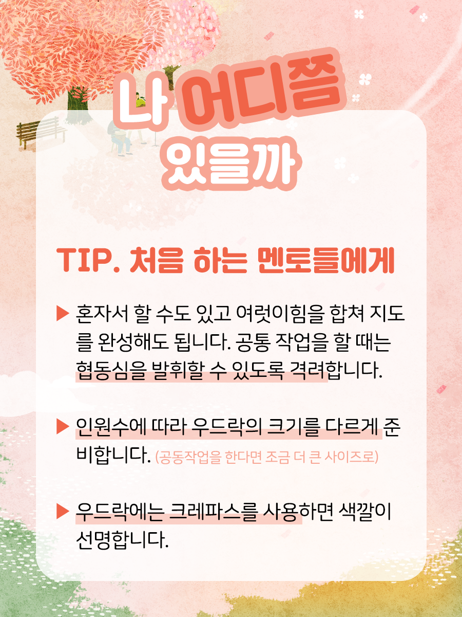 TIP. 처음 하는 멘토들에게    ▶ 혼자서 할 수도 있고 여럿이 힘을 합쳐 지도를  완성해도 됩니다. 공통 작업을 할 때는 협동심을  발휘할 수 있도록 격려합니다.    ▶ 인원수에 따라 우드락의 크기를 다르게 준비합니다.  (공동작업을 한다면 조금 더 큰 사이즈로)    ▶ 우드락에는 크레파스를 사용하면 색깔이 선명합니다.