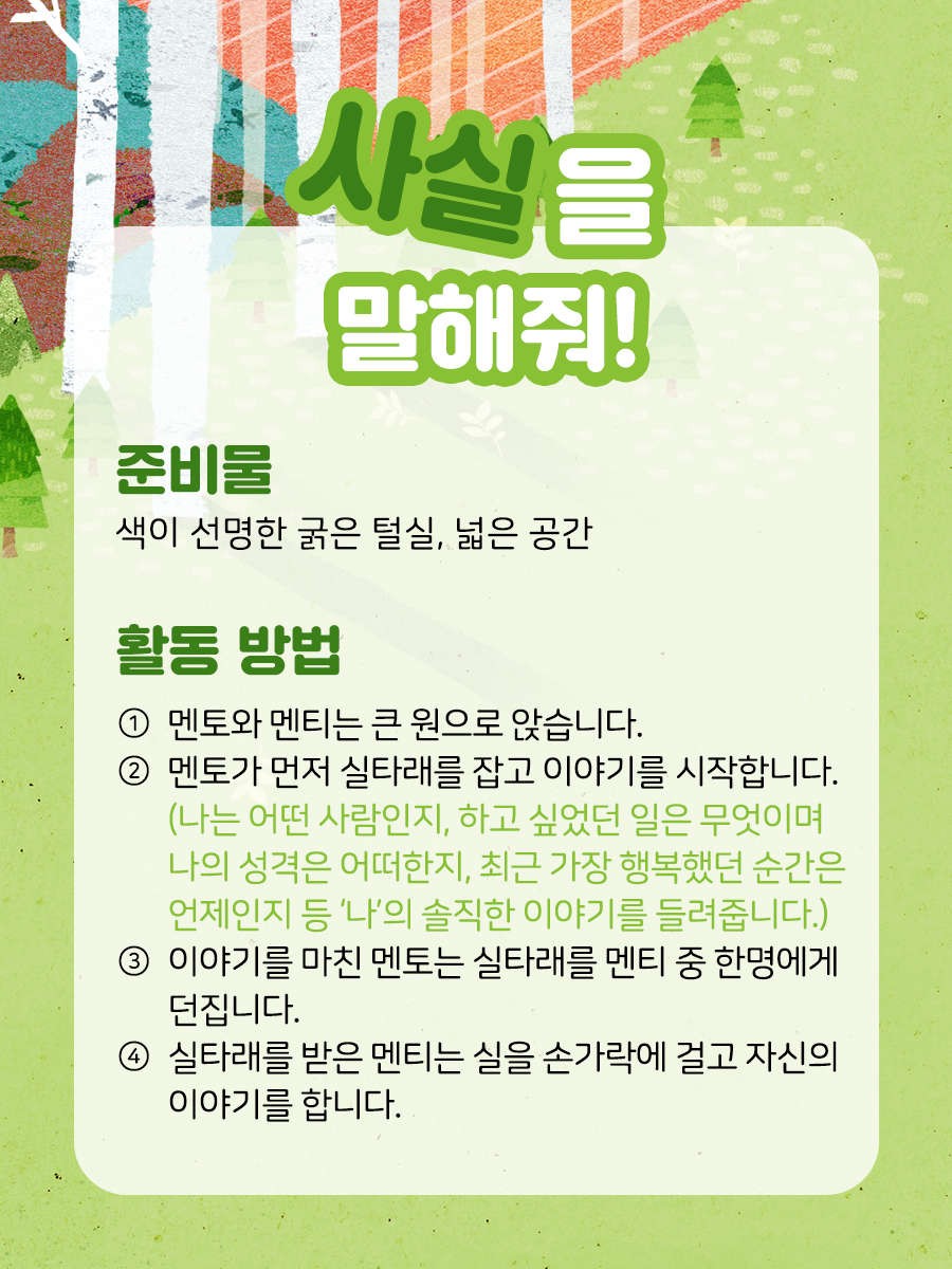 사실을 말해줘 준비물  색이 선명한 굵은 털실, 넓은 공간    활동 방법  ① 멘토와 멘티는 큰 원으로 앉습니다.    ② 멘토가 먼저 실타래를 잡고 이야기를 시작합니다.   (나는 어떤 사람인지, 하고 싶었던 일은 무엇이며   나의 성격은 어떠한지, 요즘 나의 걱정거리는 무엇이고   가장 좋아하는 것은 무엇인지, 최근 가장 행복했던   순간은 언제인지 등 ‘나’의 솔직한 이야기를 들려줍니다)    ③ 이야기를 마친 멘토는 실타래를 멘티 중 한 명에게 던집니다.    ④ 실타래를 받은 멘티는 실을 손가락에 걸고 자신의 이야기를 합니다.