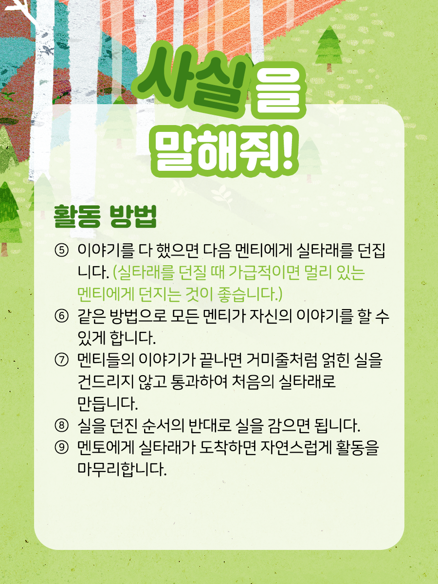 사실을 말해줘 활동방법 ⑤ 이야기를 다 했으면 다음 멘티에게 실타래를 던집니다.   (실타래를 던질 때 가급적이면 멀리 있는 멘티에게 던지는 것이 좋습니다.)    ⑥ 같은 방법으로 모든 멘티가 자신의 이야기를 할 수 있게 합니다.    ⑦ 멘티들의 이야기가 끝나면 거미줄처럼 얽힌 실을   건드리지 않고 통과하여 처음의 실타래로 만듭니다.    ⑧ 실을 던진 순서의 반대로 실을 감으면 됩니다.    ⑨ 멘토에게 실타래가 도착하면 자연스럽게 활동을 마무리합니다.