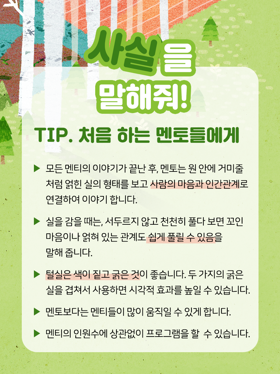사실을 말해줘 TIP. 처음 하는 멘토들에게    ▶ 모든 멘티의 이야기가 끝난 후,   멘토는 원 안에 거미줄처럼 얽힌 실의 형태를 보고   사람의 마음과 인간관계로 연결하여 이야기합니다.    ▶ 실을 감을 때는, 서두르지 않고 천천히 풀다 보면 꼬인   마음이나 얽혀 있는 관계도 쉽게 풀릴 수 있음을 말해 줍니다.    ▶ 털실은 색이 짙고 굵은 것이 좋습니다. 대비되는 두 가지의   굵은 실을 겹쳐서 사용하면 시각적인 효과를 높일 수 있습니다.    ▶ 멘토보다는 멘티들이 많이 움직일 수 있게 합니다.    ▶ 멘티의 인원수에 상관없이 프로그램을 할 수 있습니다.