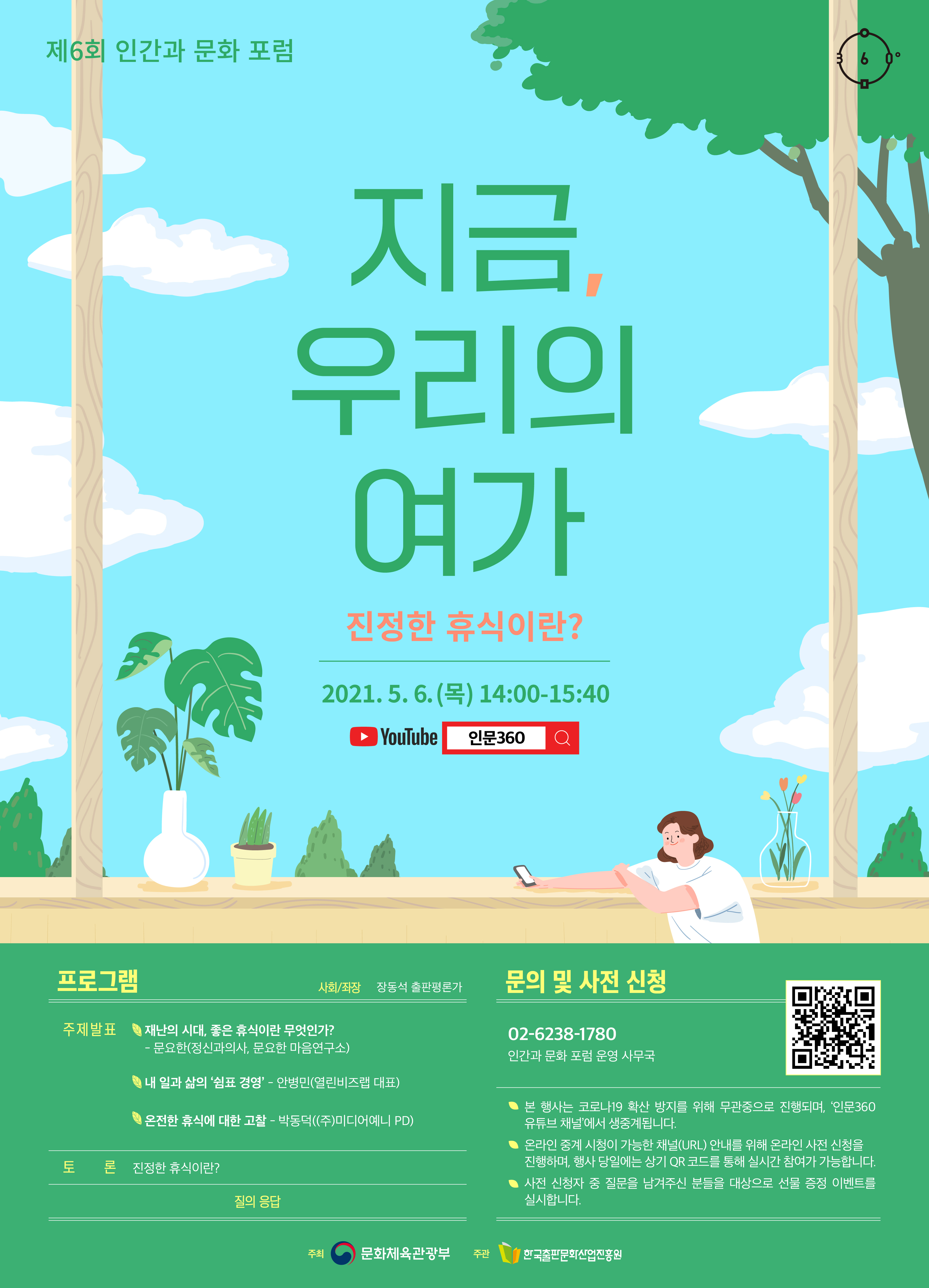 제6회 인간과 문화 포럼 지금, 우리의 여가 진정한 휴식이란? 2021.5.6.(목) 14:00-15:40 YouTube 인문360 프로그램 사회/좌장 장동석 출판평론가 주제발표 재난의 시대, 좋은 휴식이란 무엇인가? 문요한(정신과의사, 문요한 마음연구소) 내 일과 삶의 '쉼표 경영' 안병민(열린비즈랩 대표) 온전한 휴식에 대한 고찰 박동덕((주)미디어예니 PD) 토론 진정한 휴식이란? 질의 응답 문의 및 사전 신청 02-6238-1780 인간과 문화 포럼 운영 사무국 본 행사는 코로나19 코로나19 확산 방지를 위해 무관중으로 진행되며, '인문360 유튜브 채널'에서 온라인 생중계됩니다. 온라인 중계 시청이 가능한 채널(URL) 안내를 위해 온라인 사전 신청을 진행하며, 행사 당일에는 상기 QR코드를 통해 실시간 참여가 가능합니다. 사전 신청자 중 질문을 남겨주신 분들을 대상으로 선물 증정 이벤트를 실시합니다. 주최 문화체육관광부. 주관 한국출판문화산업진흥원.