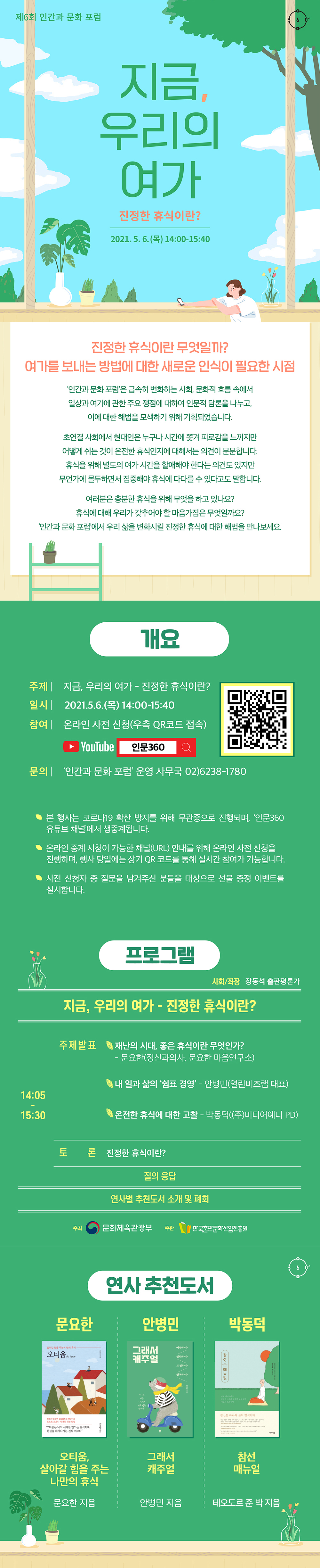 제6회 인간과 문화 포럼 지금, 우리의 여가 진정한 휴식이란? 2021.5.6.(목) 14:00-15:40 진정한 휴식이란 무엇일까? 여가를 보내는 방법에 대한 새로운 인식이 필요한 시점 인간과 문화 포럼'은 급속히 변화하는 사회, 문화적 흐름 속에서 일상과 여가에 관한 주요 쟁점에 대하여 인문적 담론을 나누고, 이에 대한 해법을 모색하기 위해 기획되었습니다. 초연결 사회에서 현대인은 누구나 시간에 쫓겨 피로감을 느끼지만 어떻게 쉬는 것이 온전한 휴식인지에 대해서는 의견이 분분합니다. 휴식을 위해 별도의 여가 시간을 할애해야 한다는 의견도 있지만 무언가에 몰두하면서 집중해야 휴식에 다다를 수 있다고도 말합니다. 여러분은 충분한 휴식을 위해 무엇을 하고 있나요? 휴식에 대해 우리가 갖추어야 할 마음가짐은 무엇일까요? 인간과 문화 포럼'에서 우리 삶을 변화시킬 진정한 휴식에 대한 해법을 만나보세요. 개요 주제 지금, 우리의 여가 - 진정한 휴식이란? 일시 2021.5.6.(목) 14:00-15:40 참여 온라인 사전 신청(우측 QR코드 접속) 문의 '인간과 문화 포럼' 운영 사무국 02)6238-1780 본 행사는 코로나19 코로나19 확산 방지를 위해 무관중으로 진행되며, '인문360 유튜브 채널'에서 온라인 생중계됩니다. 온라인 중계 시청이 가능한 채널(URL) 안내를 위해 온라인 사전 신청을 진행하며, 행사 당일에는 상기 QR코드를 통해 실시간 참여가 가능합니다. 사전 신청자 중 질문을 남겨주신 분들을 대상으로 선물 증정 이벤트를 실시합니다. 프로그램 사회/좌장 장동석 출판평론가 14:05-15:30 주제발표 재난의 시대, 좋은 휴식이란 무엇인가? 문요한(정신과의사, 문요한 마음연구소) 내 일과 삶의 '쉼표 경영' 안병민(열린비즈랩 대표) 온전한 휴식에 대한 고찰 박동덕((주)미디어예니 PD) 토론 진정한 휴식이란? 질의 응답 연사별 추천도서 소개 및 폐회 주최 문화체육관광부. 주관 한국출판문화산업진흥원. 연사 추천도서 문요한 오티움 살아갈 힘을 주는 나만의 휴식 문요한 지음 안병민 그래서 캐주얼 안병민 지음 박동덕 참선 매뉴얼 테오도르 준 박 지음