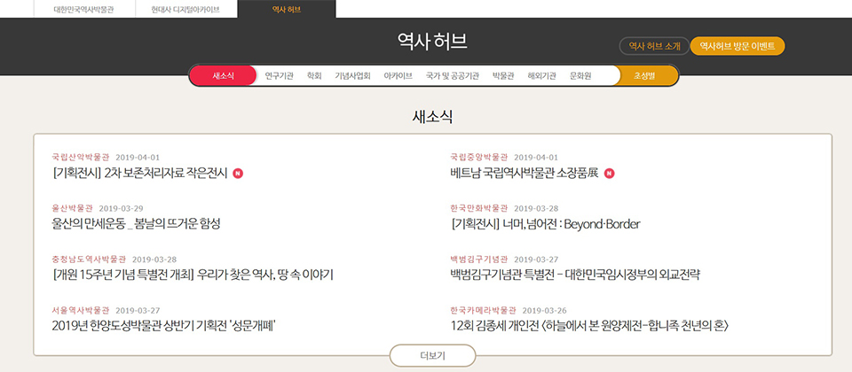 대한민국역사박물관 | 현대사 디지털아카이브 | 역사허브 > 역사 허브 소개/역사허브 방문 이벤트, 새소식/연구기관/학회/기념사업회/아카이브/국가 및 공공기관/박물관/해외기관/문화원/초성별 새소식 국립산악박물관 2019-04-01 [기획전시] 2차 보존처리자료 작은전시 NEW 울산박물관 2019-03-29 울산의 만세운동... 봄날의 뜨거운 함성 충청남도역사박물관 2019-03-28 [개원 15주년 기념 특별전 개최] 우리가 찾은 역사, 땅 속 이야기 서울역사박물관 2019-03-27 2019년 한양도성박물관 상반기 기획전 '성문개폐' 국립중앙박물관 2019-04-01 베트남 국립역사박물관 소장품展 NEW 한국만화박물관 2019-03-28 [기획전시] 너머, 넘어전:Beyond·Border 백범김구기념관 2019-03-27 백범김구기념관 특별전-대한민국임시정부의 외교전략 한국카메라박물관 2019-03-26 12회 김종세 개인전 <하늘에서 본 원양제전-합니족 천년의 혼> 더보기