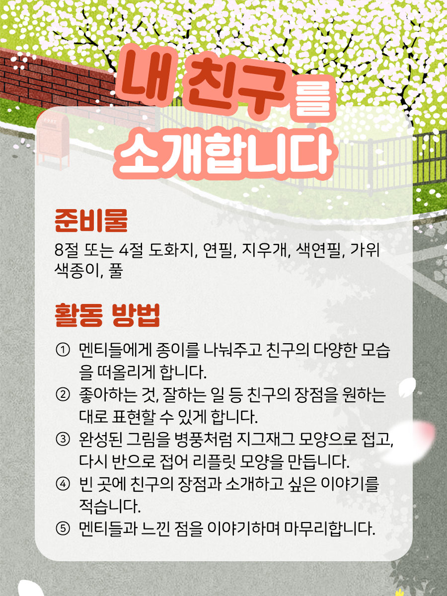 내 친구를 소개합니다 준비물  8절 또는 4절 도화지, 연필,   지우개, 색연필, 색종이, 가위, 풀   활동 방법 ① 멘티들에게 종이를 나눠주고 친구의 다양한 모습을 떠올리게 합니다.    ② 좋아하는 것, 잘하는 일, 잠재력 등 친구의 장점을 구체적인   글로 적거나 그림으로 그려 원하는 대로 표현할 수 있게 합니다.    ③ 완성된 그림을 병풍처럼 지그재그 모양으로 접고,   다시 반으로 접어 리플릿 모양을 만듭니다.    ④ 빈 곳에 친구의 장점과 소개하고 싶은 이야기를 적습니다.   색종이를 덧붙여 예쁘게 하거나, 뒷면을 표지로 자유롭게 꾸밉니다.    ⑤ 모든 멘티들과 느낀 점을 이야기하며 마무리합니다.