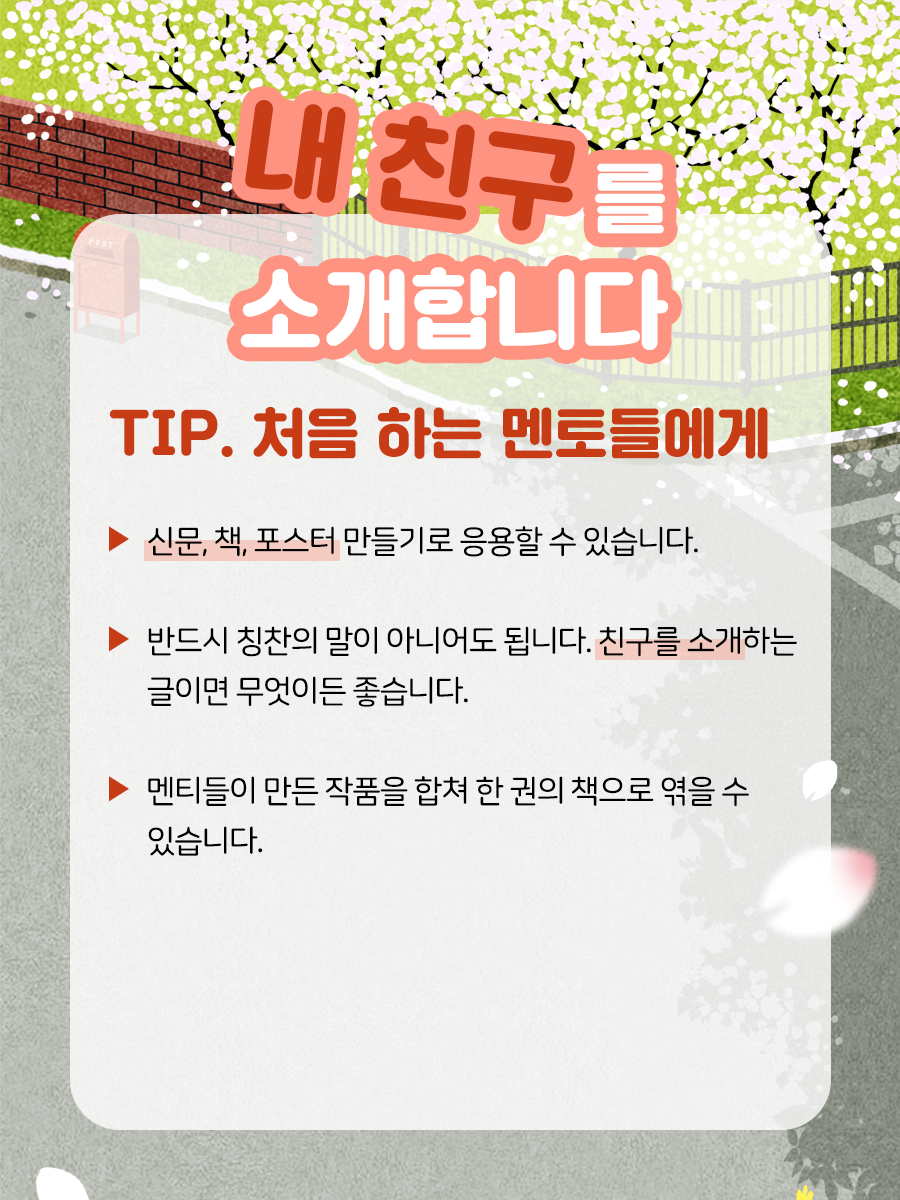 내 친구를 소개합니다 TIP. 처음 하는 멘토들에게    ▶ 신문, 책, 포스터 만들기로 응용할 수 있습니다.     ▶ 반드시 칭찬의 말이 아니어도 됩니다.   친구를 소개하는 글이면 무엇이든 좋습니다.   ( ‘친구를 어떻게 하면 더 돋보이게 적을까’를 고민하는 멘티들의   모습을 볼 수 있습니다. 예를 들어 머릿결이 곱다, 키가 커서 멋있다,   키가 작아서 귀엽다, 눈이 예쁘다, 시력이 좋다 등)    ▶ 멘티들이 만들 작품을 합쳐 한 권의 책으로 엮을 수 있습니다.