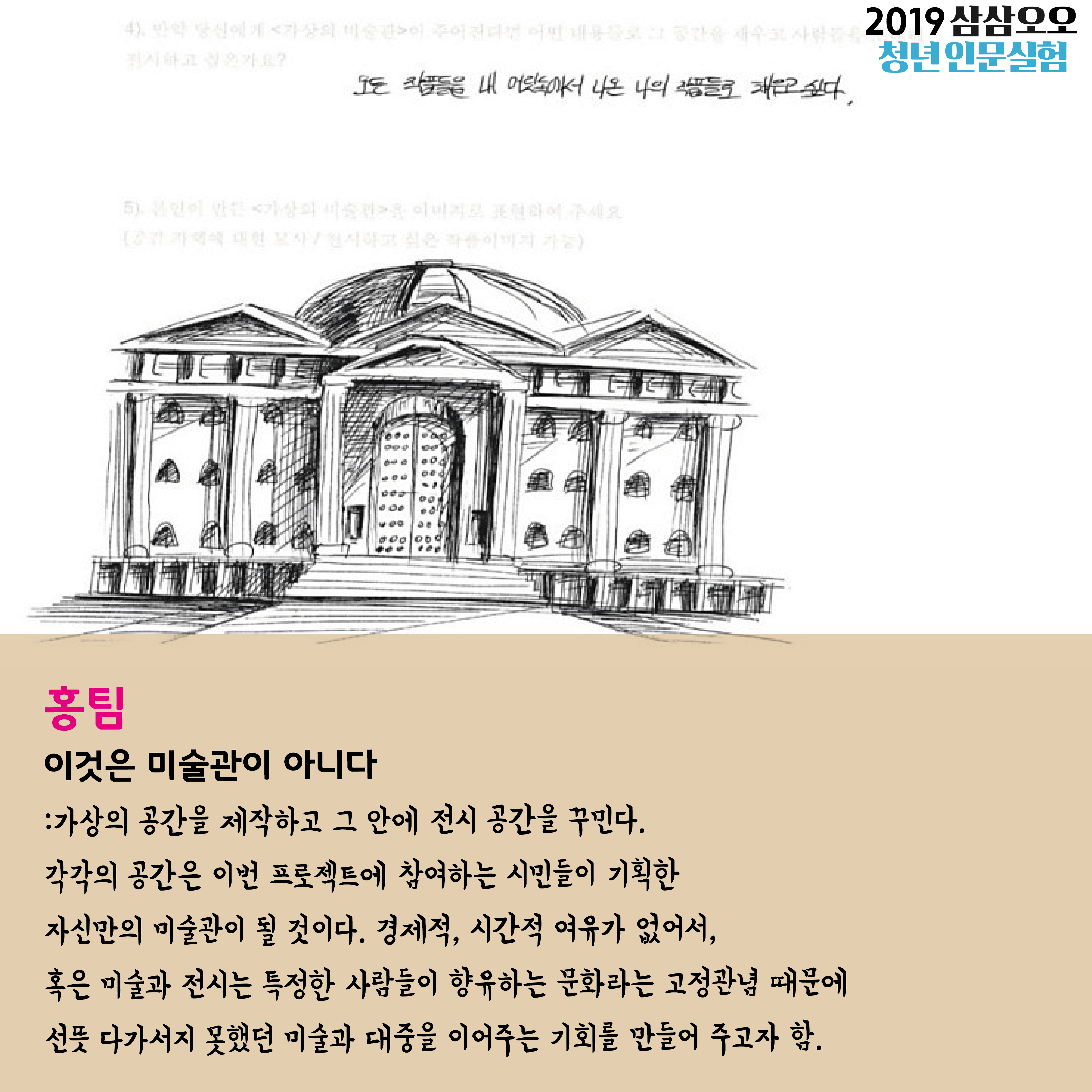 홍팀 이것은 미술관이 아니다 : 가상의 공간을 제작하고 그 안에 전시 공간을 꾸민다. 각각의 공간은 이번 프로젝트에 참여하는 시민들이 기획한 자신만의 미술관이 될 것이다. 경제적, 시간적 여유가 없어서, 혹은 미술과 전시는 특정한 사람들이 향유하는 문화라는 고정관념 때문에 선뜻 다가서지 못했던 미술과 대중을 이어주는 기회를 만들어 주고자 함. 