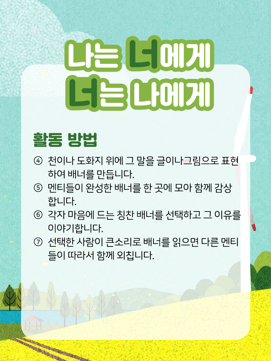 나는 너에게, 너는 나에게    활동 방법  ④ 천이나 도화지 위에 그 말을 글이나 그림으로  표현하여 배너를 만듭니다.    ⑤ 멘티들이 완성한 배너를 한곳에 모아 함께 감상합니다.    ⑥ 각자 마음에 드는 칭찬 배너를 선택하고 그 이유를 이야기합니다.    ⑦ 선택한 사람이 큰소리로 배너를 읽으면 다른  멘티들이 따라서 함께 외칩니다.