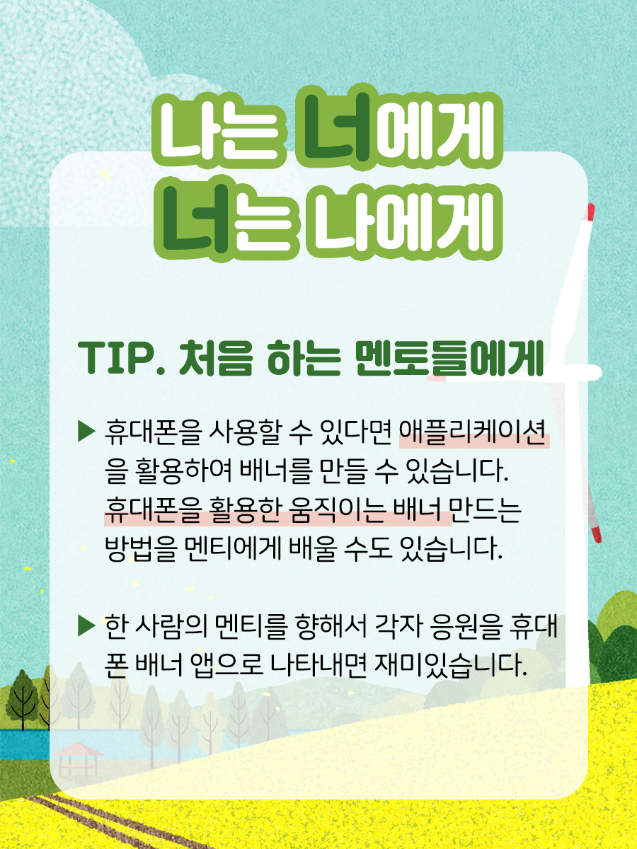 나는 너에게, 너는 나에게    TIP. 처음 하는 멘토들에게    ▶ 휴대폰을 사용할 수 있다면 애플리케이션을  활용하여 배너를 만들 수 있습니다.  휴대폰을 활용한 움직이는 배너 만드는   방법을 맨티에게 배울 수도 있습니다.    ▶ 한 사람의 멘티를 향해서 각자 응원을 휴대폰  배너 앱으로 나타내면 재미있습니다.