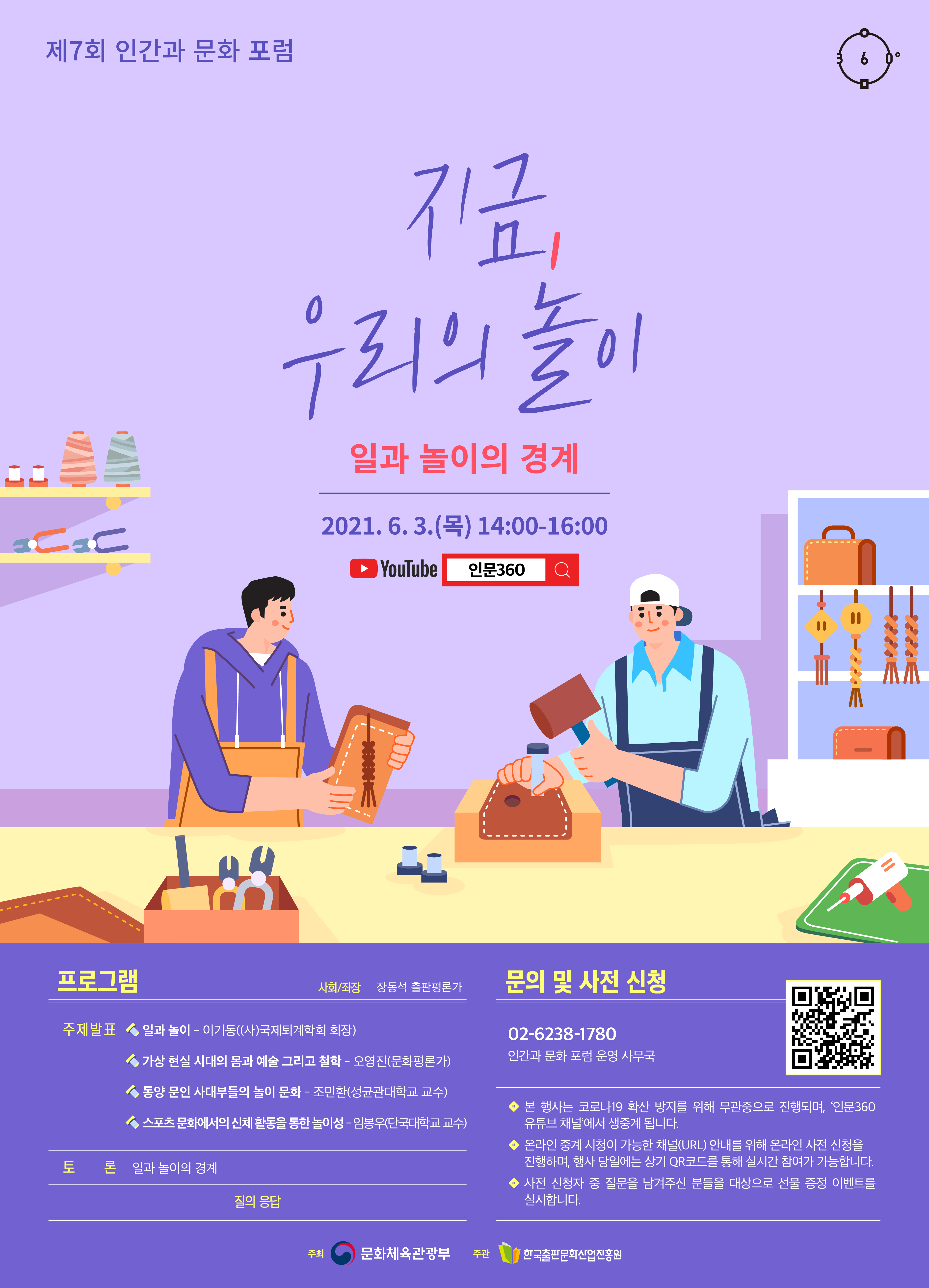 제7회 인간과 문화 포럼 지금, 우리의 놀이 일과 놀이의 경계 2021.6.3.(목) 14:00-16:00 YouTube 인문360 프로그램 사회/좌장 장동석 출판평론가 주제발표 일과 놀이 - 이기동((사)국제퇴계학회 회장) 가상 현실 시대의 몸과 예술 그리고 철학 - 오영진(문화평론가) 동양 문인 사대부들의 놀이 문화 - 조민환(성균관대학교 교수) 스포츠 문화에서의 신체 활동을 통한 놀이성 - 임봉우(단국대학교 교수) 토론 일과 놀이의 경계 질의 응답 문의 및 사전 신청 02-6238-1780 인간과 문화 포럼 운영 사무국 본 행사는 코로나19 코로나19 확산 방지를 위해 무관중으로 진행되며, '인문360 유튜브 채널'에서 온라인 생중계됩니다. 온라인 중계 시청이 가능한 채널(URL) 안내를 위해 온라인 사전 신청을 진행하며, 행사 당일에는 상기 QR코드를 통해 실시간 참여가 가능합니다. 사전 신청자 중 질문을 남겨주신 분들을 대상으로 선물 증정 이벤트를 실시합니다. 주최 문화체육관광부 주관 한국출판문화산업진흥원