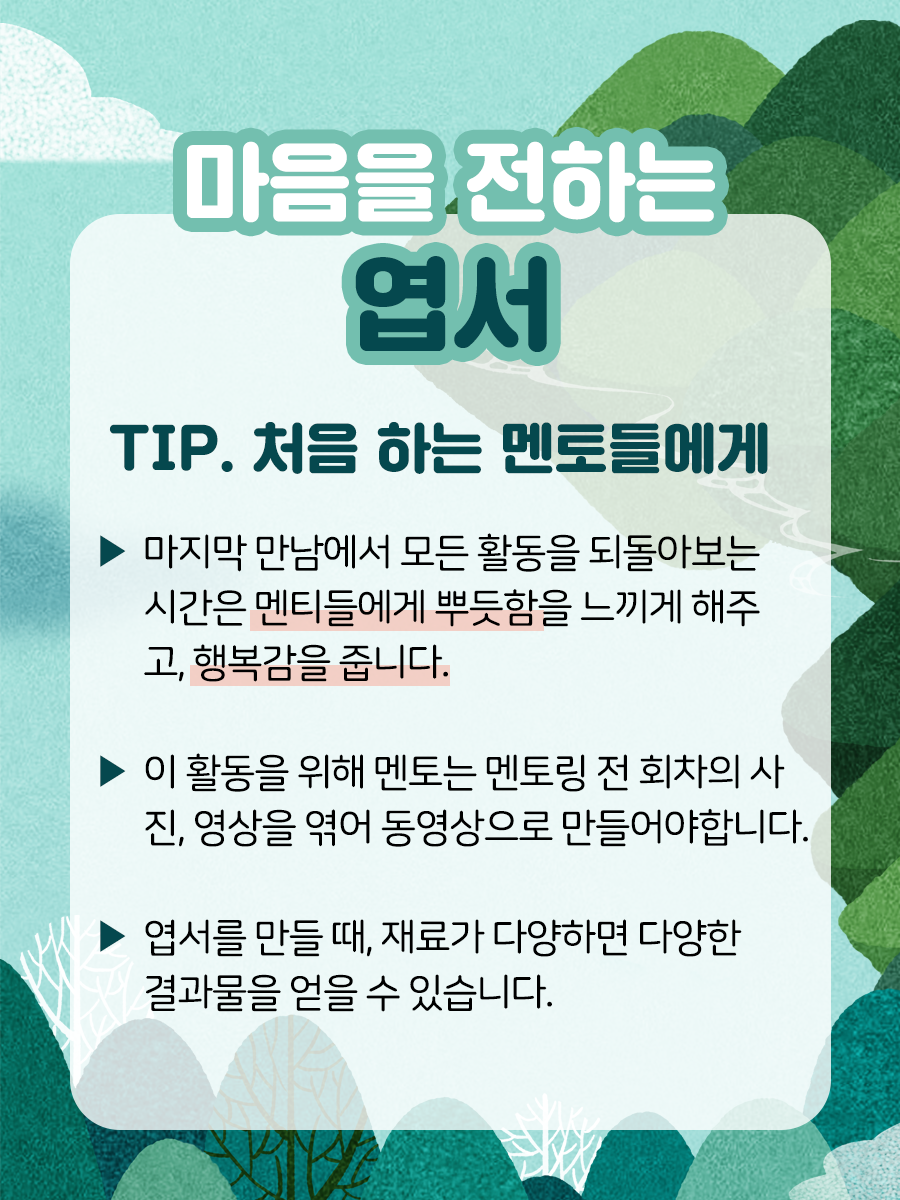 마음을 전하는 엽서  TIP. 처음 하는 멘토들에게▶ 마지막 만남에서 모든 활동을 되돌아보는 시간은 멘티들에게 뿌듯함을 느끼게 해주고, 행복감을 줍니다.▶ 이 활동을 위해 멘토는 멘토링 전 회차의 사진, 영상을엮어 동영상으로 만들어야 합니다.▶ 엽서를 만들 때, 재료가 다양하면 다양한 결과물을 얻을 수 있습니다.