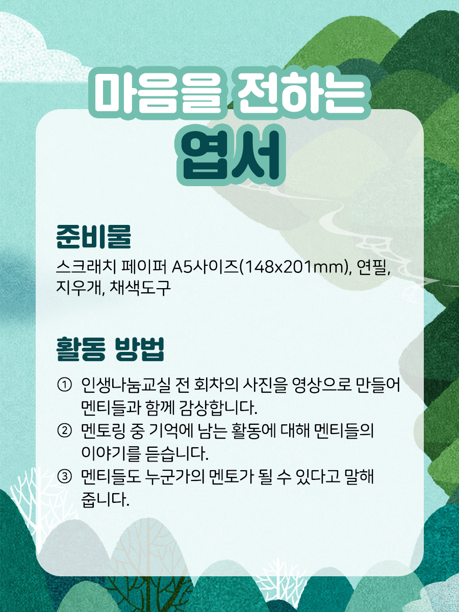 마음을 전하는 엽서  준비물 스크래치 페이퍼 A5 사이즈,연필, 지우개, 채색 도구 활동 방법① 인생나눔교실 전 회차의 사진을 영상으로 만들어 멘티들과 함께 감상합니다.② 멘토링 중 기억에 남는 활동에 대해 멘티들의 이야기를 듣습니다.③ 멘티들도 누군가의 멘토가 될 수 있다고 말해줍니다.