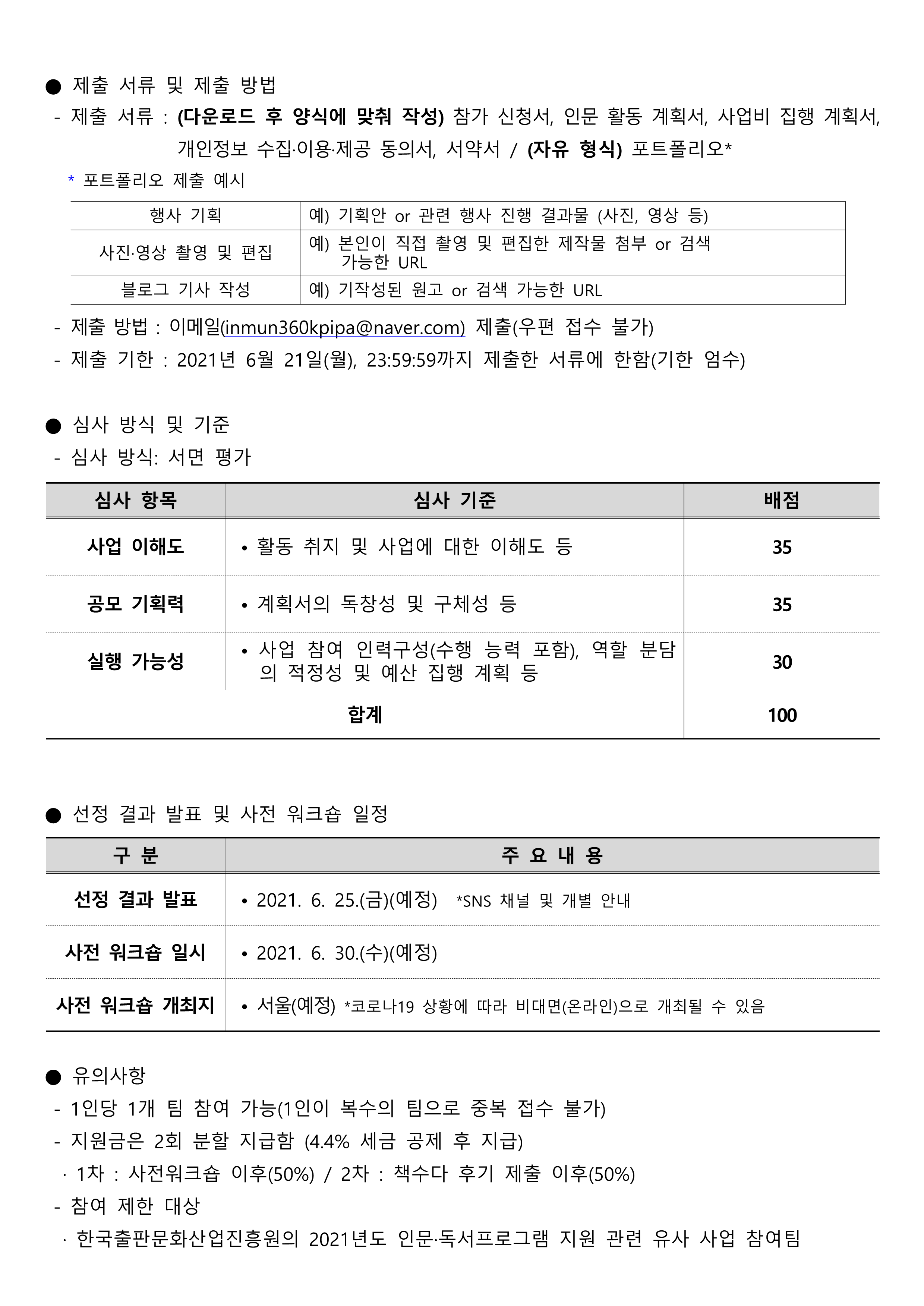  ● 제출 서류 및 제출 방법  - 제출 서류 : (다운로드 후 양식에 맞춰 작성) 참가 신청서, 인문 활동 계획서, 사업비 집행 계획서, 개인정보 수집·이용·제공 동의서, 서약서 / (자유 형식) 포트폴리오*  * 포트폴리오 제출 예시   행사 기획 예) 기획안 or 관련 행사 진행 결과물 (사진, 영상 등) 사진·영상 촬영 및 편집 예) 본인이 직접 촬영 및 편집한 제작물 첨부 or 검색     가능한 URL 블로그 기사 작성 예) 기작성된 원고 or 검색 가능한 URL    - 제출 방법 : 이메일(inmun360kpipa@naver.com) 제출(우편 접수 불가)  - 제출 기한 : 2021년 6월 21일(월), 23:59:59까지 제출한 서류에 한함(기한 엄수)  ● 심사 방식 및 기준  - 심사 방식: 서면 평가  심사 항목 심사 기준 배점 사업 이해도 • 활동 취지 및 사업에 대한 이해도 등 35 공모 기획력 • 계획서의 독창성 및 구체성 등 35 실행 가능성 • 사업 참여 인력구성(수행 능력 포함), 역할 분담의 적정성 및 예산 집행 계획 등 30 합계 100    ● 선정 결과 발표 및 사전 워크숍 일정  구 분 주 요 내 용 선정 결과 발표 • 2021. 6. 25.(금)(예정)  *SNS 채널 및 개별 안내 사전 워크숍 일시 • 2021. 6. 30.(수)(예정) 사전 워크숍 개최지 • 서울(예정) *코로나19 상황에 따라 비대면(온라인)으로 개최될 수 있음   ● 유의사항  - 1인당 1개 팀 참여 가능(1인이 복수의 팀으로 중복 접수 불가)  - 지원금은 2회 분할 지급함 (4.4% 세금 공제 후 지급)   · 1차 : 사전워크숍 이후(50%) / 2차 : 책수다 후기 제출 이후(50%)  - 참여 제한 대상   · 한국출판문화산업진흥원의 2021년도 인문·독서프로그램 지원 관련 유사 사업 참여팀