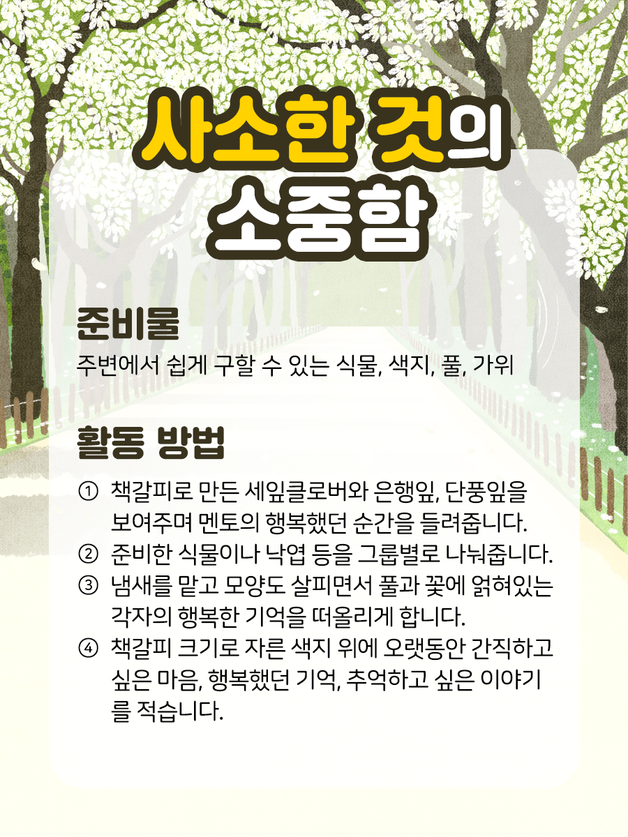 사소한 것의 소중함 준비물 주변에서 쉽게 구할 수 있는 식물,  색지, 풀, 가위 활동 방법 ① 책갈피로 만든 세잎클로버와 은행잎, 단풍잎을  보여주며 멘토의 행복했던 순간을 들려줍니다.    ② 준비한 식물이나 낙엽 등을 그룹별로 나눠줍니다.    ③ 냄새를 맡고 모양도 살피면서 풀과 꽃에 얽혀있는   각자의 행복한 기억을 떠올리게 합니다.    ④ 책갈피 크기로 자른 색지 위에 오랫동안 간직하고  싶은 마음, 행복했던 기억, 추억하고 싶은 이야기를 적습니다.