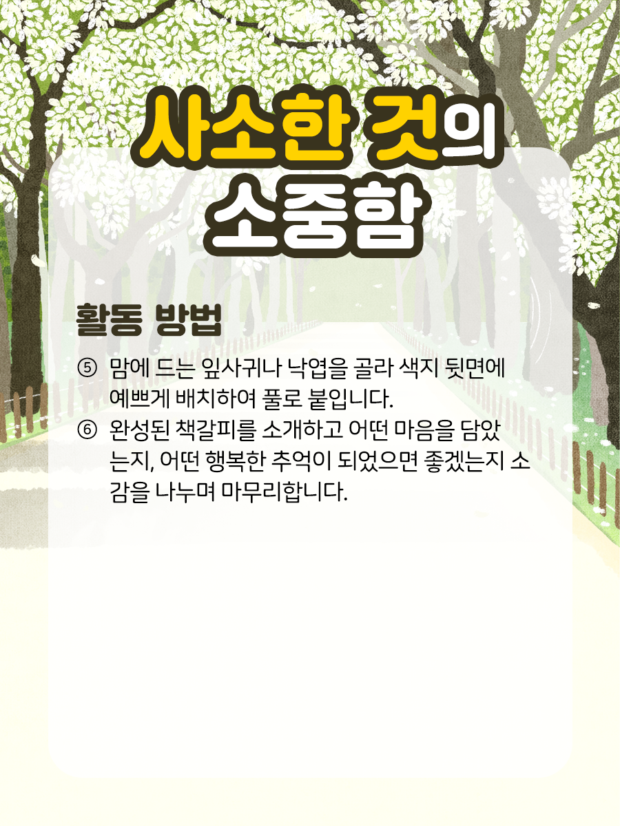 사소한 것의 소중함 활동 방법 ⑤ 맘에 드는 잎사귀나 낙엽을 골라 색지  뒷면에 예쁘게 배치하여 풀로 붙입니다.    ⑥ 완성된 책갈피를 소개하고 어떤 마음을 담았는지,  어떤 행복한 추억이 되었으면 좋겠는지 소감을  나누며 마무리합니다.