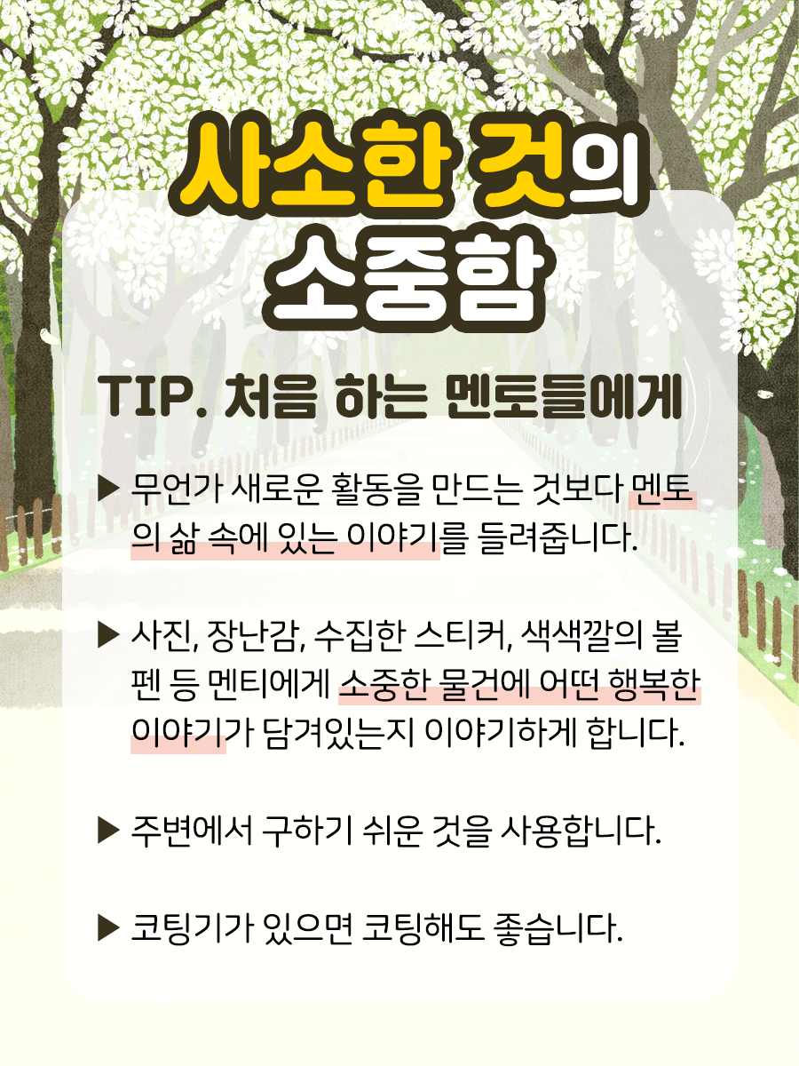 사소한 것의 소중함 TIP 처음 하는 멘토들에게 ▶ 무언가 새로운 활동을 만드는 것보다  멘토의 삶 속에 있는 이야기를 들려줍니다.    ▶ 사진, 장난감, 수집한 스티커, 색색깔의 볼펜 등  멘티에게 소중한 물건에 어떤 행복한 이야기가  담겨있는지 이야기하게 합니다.    ▶ 주변에서 구하기 쉬운 것을 사용합니다.    ▶ 코팅기가 있으면 코팅해도 좋습니다.