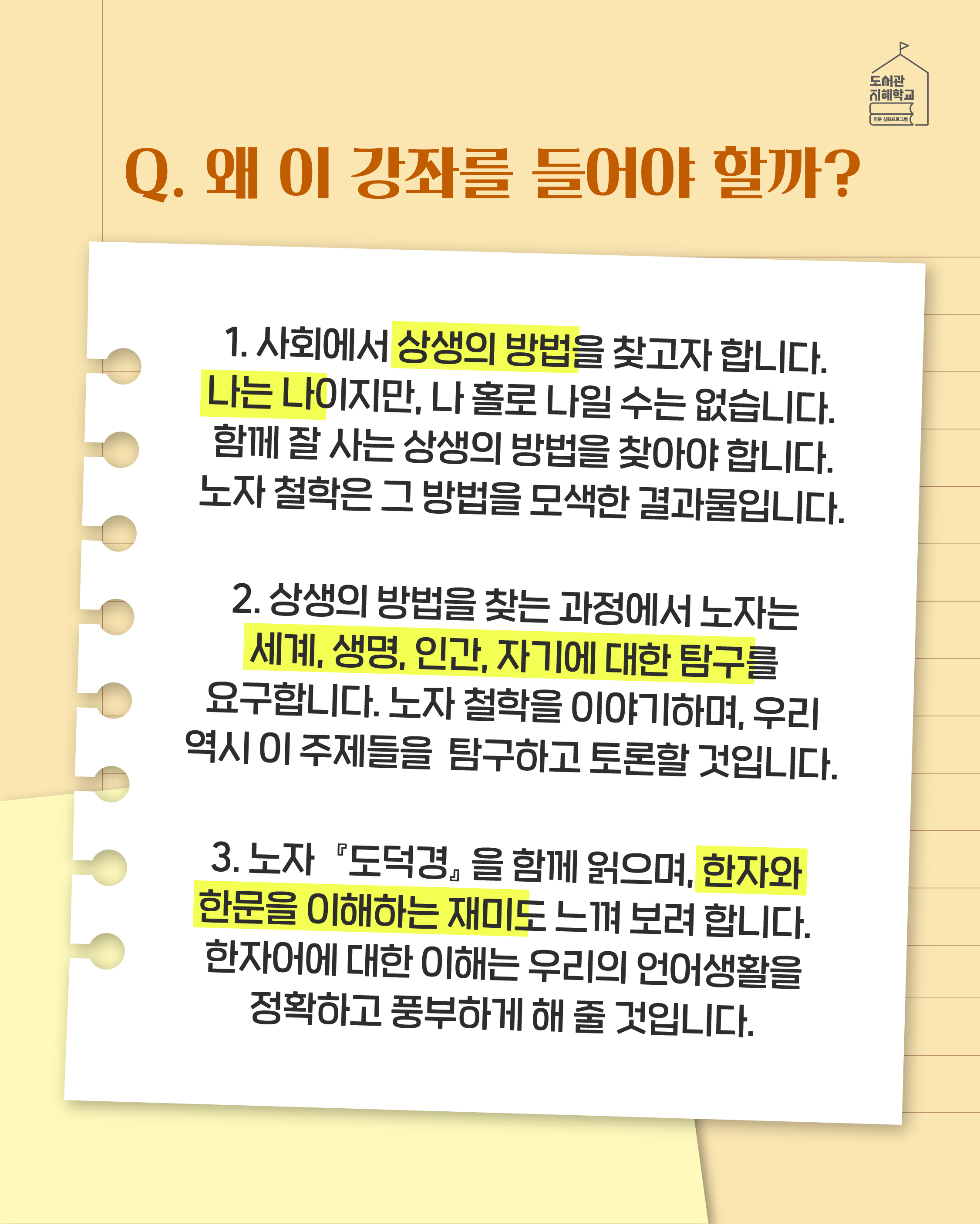 Q. 왜 이 강좌를 들어야 할까? 1. 사회에서 상생의 방법을 찾고자 합니다. 나는 나이지만, 나 홀로 나일 수는 없습니다. 함께 잘 사는 상생의 방법을 찾아야 합니다. 노자 철학은 그 방법을 모색한 결과물입니다. 2. 상생의 방법을 찾는 과정에서 노자는 세계, 생명, 인간, 자기에 대한 탐구를 요구합니다. 노자 철학을 이야기하며, 우리 역시 이 주제들을 탐구하고 토론할 것입니다. 3. 노자 