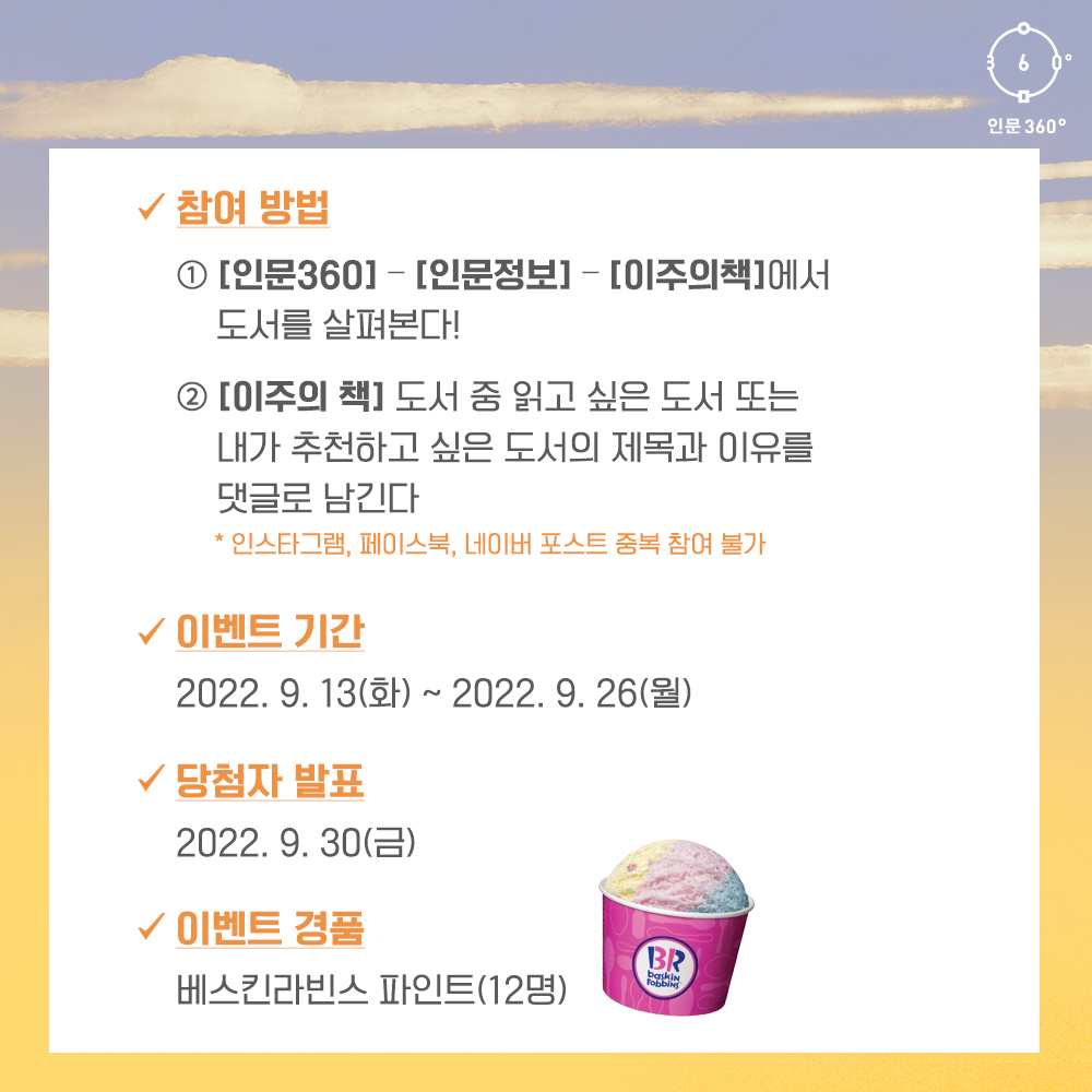 참여방법: 인문360-인문정보-이주의 책에서 도서를 살펴본다, 이주의 책 도서 중 읽고 싶은 도서 또는 내가 추천하고 싶은 도서의 제목과 이유를 댓글로 남긴다 *인스타그램, 페이스북, 네이버포스트 중복 참여 불가, 이벤트기간: 2022.9.13.~2022.9.26., 당첨자발표: 2022.9.30., 이벤트경품: 베스킨라빈스 파인트(12명)